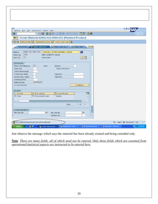 Just observe the message which says the material has been already created and being extended only.
Note: There are many fields, all of which need not be entered. Only those fields which are essential from
operational/statistical aspects are instructed to be entered here.

30

 