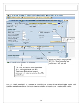 Enter appropriate
division

Enter Tax Classification and press
ENTER (Main Screen for Tax
maintenance will pop up)
This value is defaulted from the previous
views maintained by the materials
Department. This material group is
concerned with Material grouping from MM
point of view

Note: As already mentioned for customer tax classification, the entry in Tax Classification against each
condition types plays a vital part in correct tax determination during sale order creation and invoicing.

31

 