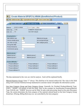 The data maintained in this view are vital for analysis. Each will be explained briefly.
Material Statistics Group: Enter “1” always. This field has to be entered without fail. The value in this field
along with Customer Statistical Group maintained in customer master will update the information system.
Gen Item Category Group and Item Category Group: Generally for Finished Products(Material Type:
FERT) “ NORM” will default in both the fields. Here in this example for Semifinished Products(Material
Type: HALB) vale “ NORM” however can be filled. In sales order processing, based on the sales Document
Type, the system determines the Item category of the material entered based on the Item Category Group
found here. (Pricing, Billing Relevance etc. are controlled by the item category)

32

 