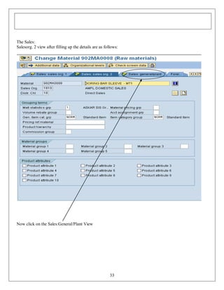 The Sales:
Salesorg. 2 view after filling up the details are as follows:

Now click on the Sales:General/Plant View

33

 