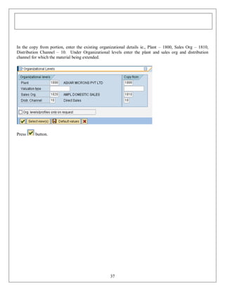 In the copy from portion, enter the existing organizational details ie., Plant – 1800, Sales Org – 1810,
Distribution Channel – 10. Under Organizational levels enter the plant and sales org and distribution
channel for which the material being extended.

Press

button.

37

 