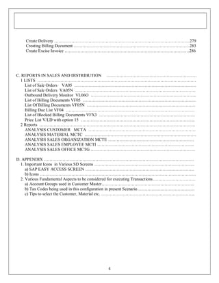 Create Delivery …………………………………………………………………………………..279
Creating Billing Document ………………………………………………………………………283
Create Excise Invoice ……………………………………………………………………………286

C. REPORTS IN SALES AND DISTRIBUTION ………………………………………………………
1 LISTS …………………………………………………………………………………………………
List of Sale Orders VA05 ………………………………………………………………………….
List of Sale Orders VA05N …………………………………………………………………………
Outbound Delivery Monitor VL06O ………………………………………………………………..
List of Billing Documents VF05 …………………………………………………………………….
List Of Billing Documents VF05N ………………………………………………………………….
Billing Due List VF04 ………………………………………………………………………………
List of Blocked Billing Documents VFX3 ………………………………………………………….
Price List V/LD with option 15 ……………………………………………………………………..
2 Reports ……………………………………………………………………………………………….
ANALYSIS CUSTOMER MCTA …………………………………………………………………
ANALYSIS MATERIAL MCTC ……………………………………………………………………
ANALYSIS SALES ORGANIZATION MCTE ……………………………………………………
ANALYSIS SALES EMPLOYEE MCTI …………………………………………………………..
ANALYSIS SALES OFFICE MCTG ……………………………………………………………….
D. APPENDIX ……………………………………………………………………………………………
1. Important Icons in Various SD Screens …………………………………………………………….
a) SAP EASY ACCESS SCREEN ………………………………………………………………….
b) Icons ……………………………………………………………………………………………….
2. Various Fundamental Aspects to be considered for executing Transactions…………………………
a) Account Groups used in Customer Master………………………………………………………..
b) Tax Codes being used in this configuration in present Scenario………………………………….
c) Tips to select the Customer, Material etc. ………………………………………………………...

4

 