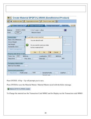 Press ENTER. A Pop – Up will prompt you to save.
Press ENTER to save the Material Master. Material Master saved with the below message.

To Change the material use the Transaction Code MM02 and for Display use the Transaction code MM03.

40

 