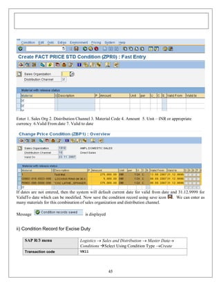 Enter 1. Sales Org 2. Distribution Channel 3. Material Code 4. Amount 5. Unit – INR or appropriate
currency 6.Valid From date 7. Valid to date

If dates are not entered, then the system will default current date for valid from date and 31.12.9999 for
ValidTo date which can be modified. Now save the condition record using save icon
. We can enter as
many materials for this combination of sales organization and distribution channel.
Message

is displayed

ii) Condition Record for Excise Duty
SAP R/3 menu

Logistics  Sales and Distribution  Master Data
Conditions Select Using Condition Type Create

Transaction code

VK11

45

 