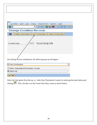 On clicking the key combination, the following pop-up will appear

Select the 2nd option from the top. ie., Sales Org/ Destination Country by selecting the radio button and
clicking

. This will take us to the Create Fast Entry screen as shown below:

46

 