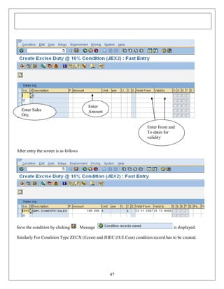 Enter
Amount

Enter Sales
Org.

Enter From and
To dates for
validity
After entry the screen is as follows

Save the condition by clicking

. Message

is displayed.

Similarly For Condition Type ZECX (Ecess) and JHEC (H.E.Cess) condition record has to be created.

47

 