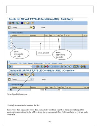 Enter
appropriate
tax code..

Enter Amount

Enter
appropriate
tax code

Save the condition record.

Similarly sales tax to be maintain for JIN1.
For Service Tax, ECess on Service Tax, Individually condition records to be maintained as per the
combinations mentioned in the table referred above. Appropriate Tax Codes shall also be referred under
Appendix.

49

 
