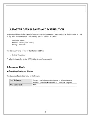 A. MASTER DATA IN SALES AND DISTRIBUTION
Master Data forms the backbone in Sales and distribution module (hereafter will be shortly called as “SD”)
as any other modules in SAP. The Primary level of Masters in SD are:
1. Customer Master
2. Material Master (Sales Views)
3. Pricing Conditions

The Secondary level of one of the Masters in SD is:
1. Output Conditions
Pl refer the Appendix for the SAP EASY Access Screen details

1 Customer Master
a) Creating Customer Master
The Customer has to be created in the System
SAP R/3 menu

Logistics  Sales and Distribution  Master Data
Business Partners Customer  Create Complete

Transaction code

XD01

5

 