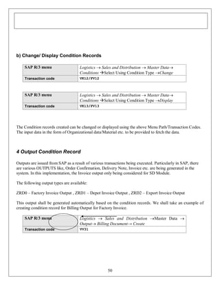 b) Change/ Display Condition Records
SAP R/3 menu

Logistics  Sales and Distribution  Master Data
Conditions Select Using Condition Type Change

Transaction code

VK12/FV12

SAP R/3 menu

Logistics  Sales and Distribution  Master Data
Conditions Select Using Condition Type Display

Transaction code

VK13/FV13

The Condition records created can be changed or displayed using the above Menu Path/Transaction Codes.
The input data in the form of Organizational data/Material etc. to be provided to fetch the data.

4 Output Condition Record
Outputs are issued from SAP as a result of various transactions being executed. Particularly in SAP, there
are various OUTPUTS like, Order Confirmation, Delivery Note, Invoice etc. are being generated in the
system. In this implementation, the Invoice output only being considered for SD Module.
The following output types are available:
ZRD0 – Factory Invoice Output , ZRD1 – Depot Invoice Output , ZRD2 – Export Invoice Output
This output shall be generated automatically based on the condition records. We shall take an example of
creating condition record for Billing Output for Factory Invoice.
SAP R/3 menu

Logistics  Sales and Distribution Master Data 
Output Billing Document→ Create

Transaction code

VV31

50

 
