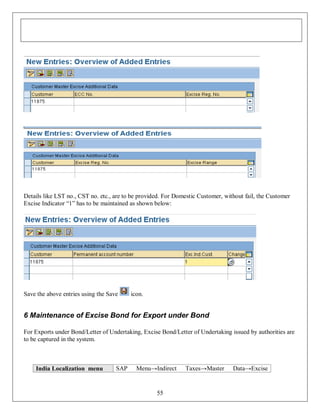 Details like LST no., CST no. etc., are to be provided. For Domestic Customer, without fail, the Customer
Excise Indicator “1” has to be maintained as shown below:

Save the above entries using the Save

icon.

6 Maintenance of Excise Bond for Export under Bond
For Exports under Bond/Letter of Undertaking, Excise Bond/Letter of Undertaking issued by authorities are
to be captured in the system.

India Localization menu

SAP

Menu→Indirect

55

Taxes→Master

Data→Excise

 