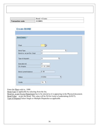 Bond→Create
Transaction code

J1IBN01

Enter the Plant code ie., 1800
Bond Type as applicable by selecting from the list,
Bond no. as per Excise Department has to be entered as it is appearing in the Physical document.
Bond Value as per the Bond. This value will be Nil for Letter of undertaking (LOUT).
Type of Dispatch Select Single or Multiple Dispatches as applicable

56

 