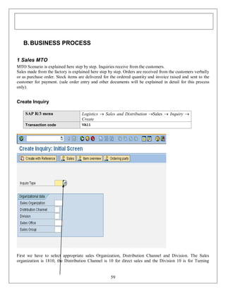 B. BUSINESS PROCESS
1 Sales MTO
MTO Scenario is explained here step by step. Inquiries receive from the customers.
Sales made from the factory is explained here step by step. Orders are received from the customers verbally
or as purchase order. Stock items are delivered for the ordered quantity and invoice raised and sent to the
customer for payment. (sale order entry and other documents will be explained in detail for this process
only).

Create Inquiry
SAP R/3 menu

Logistics  Sales and Distribution Sales  Inquiry 
Create

Transaction code

VA11

First we have to select appropriate sales Organization, Distribution Channel and Division. The Sales
organization is 1810, the Distribution Channel is 10 for direct sales and the Division 10 is for Turning

59

 
