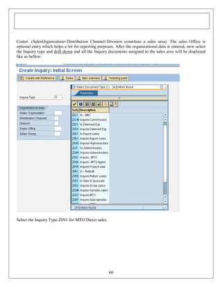 Center. (SalesOrganization+Distribution Channel+Division constitute a sales area). The sales Office is
optional entry which helps a lot for reporting purposes. After the organizational data is entered, now select
the Inquiry type and drill down and all the Inquiry documents assigned to the sales area will be displayed
like as bellow:

Select the Inquiry Type ZIN1 for MTO Direct sales.

60

 