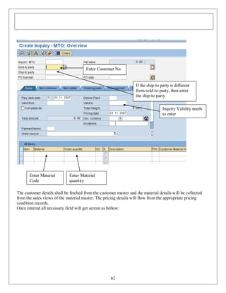 Enter Customer No.

If the ship-to party is different
from sold-to-party, then enter
the ship-to party
Inquiry Validity needs
to enter

Enter Material
Code

Enter Material
quantity

The customer details shall be fetched from the customer master and the material details will be collected
from the sales views of the material master. The pricing details will flow from the appropriate pricing
condition records.
Once entered all necessary field will get screen as bellow:

62

 