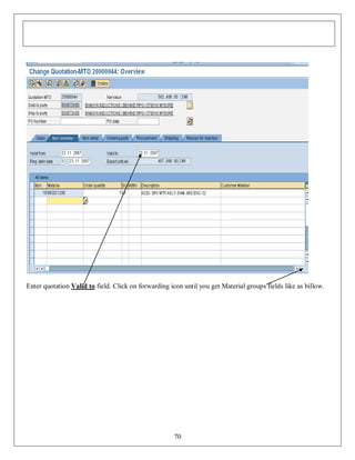 Enter quotation Valid to field. Click on forwarding icon until you get Material groups fields like as billow.

70

 