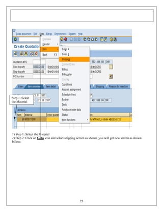 Step 1: Select
the Material

1) Step 1: Select the Material
2) Step 2: Click on Goto icon and select shipping screen as shown, you will get new screen as shown
billow:

75

 