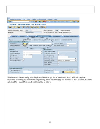 Need to select Incoterms by selecting Radio button to get list of Incoterms. Select which is required.
Incoterms is nothing but transportation planning. How we are supply the material to the Customer. Example
selects ZDD - Door Delivery. It will look like as billow.

77

 