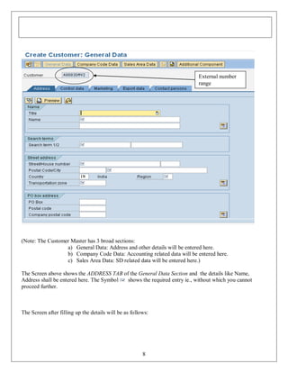 External number
range

(Note: The Customer Master has 3 broad sections:
a) General Data: Address and other details will be entered here.
b) Company Code Data: Accounting related data will be entered here.
c) Sales Area Data: SD related data will be entered here.)
The Screen above shows the ADDRESS TAB of the General Data Section and the details like Name,
Address shall be entered here. The Symbol
shows the required entry ie., without which you cannot
proceed further.

The Screen after filling up the details will be as follows:

8

 