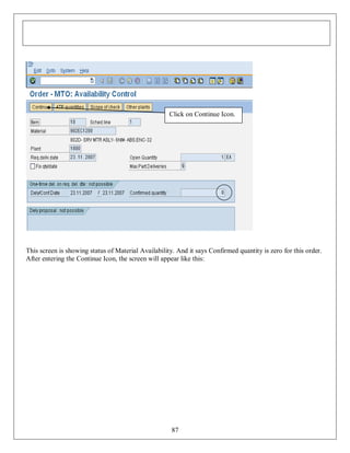 Click on Continue Icon.

This screen is showing status of Material Availability. And it says Confirmed quantity is zero for this order.
After entering the Continue Icon, the screen will appear like this:

87

 