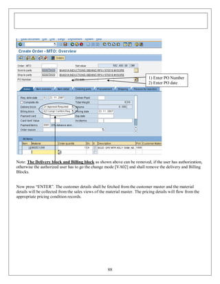 1) Enter PO Number
2) Enter PO date

Note: The Delivery block and Billing block as shown above can be removed, if the user has authorization,
otherwise the authorized user has to go the change mode [VA02] and shall remove the delivery and Billing
Blocks.
Now press “ENTER”. The customer details shall be fetched from the customer master and the material
details will be collected from the sales views of the material master. The pricing details will flow from the
appropriate pricing condition records.

88

 