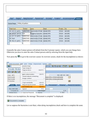 Generally the sales Contact person will default from the Customer master, which you can change here.
Otherwise you have to enter the sales Contact person code by selecting from the input help.
Now press the

to go to the overview screen. In overview screen, check for the incompletion as shown:

If there is no incompletion, the message “Document is complete” is displayed.

Let us suppose the Incoterms is not there, when doing incompletion check and how to complete the same.

93

 