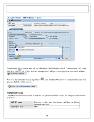 After entering the Incoterms, You will get information Freight is redetermined, Press enter now click on the
Edit Next Data

tab. If there is further incompletion, it will go to the respective screens else it will say
.

Now save the Sale Order by clicking the save
generate the Sales Order number.

icon. The Sales Order will be saved and the system will

Proforma Invoice
Once Order Acceptance document is ready we can generate Proforma Invoice if it’s required. Procedure is
as follows:
SAP R/3 menu

Logistics  Sales and Distribution Billing  Billing
Document → Create

Transaction code

VF01

95

 