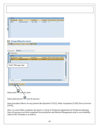 Select Message type

Select print

icon for print.

Select print preview

icon for preview.

Same procedure follows for any printout like Quotation [VA22], Order Acceptance [VA02] Service Invoice
[VF02].
Once we create Order acceptance document, it will go to Production department for Production planning.
Once all necessary activities completed from production and Material Management need to run availability
check in SD. Procedure is as follows:

99

 