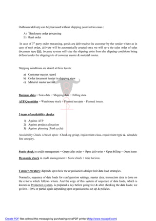 Outbound delivery can be processed without shipping point in two cases :

               A) Third party order processing
               B) Rush order

            In case of 3rd party order processing, goods are delivered to the customer by the vendor where as in
           case of rush order, delivery will be automatically created once we will save the sales order of sales
           document type RO, because system will take the shipping point from the shipping conditions being
           defined under the shipping tab of customer master & material master.



           Shipping conditions are stored at three levels:

               a) Customer master record
               b) Order document header in shipping view
               c) Material master record



           Business data = Sales data + Shipping data + Billing data.

           ATP Quantities = Warehouse stock + Planned receipts – Planned issues.



           3 types of availability checks:

               1) Against ATP
               2) Against product allocation
               3) Against planning (Push cycle)

           Availability Check is based upon : Checking group, requirement class, requirement type &, schedule
           line category.



           Static check in credit management = Open sales order + Open deliveries + Open billing + Open items

           Dyanamic check in credit management = Static check + time horizon.



           Cutover Strategy: depends upon how the organisations design their data load strategies.

           Normally, sequence of data loads for configuration settings, master data, transaction data is done on
           the criteria which follows whom. And the copy of this system of sequence of data loads, which is
           known as Production system, is prepared a day before going live & after checking the data loads; we
           go live, 100% or partial again depending upon organisational set up & policies.




Create PDF files without this message by purchasing novaPDF printer (http://www.novapdf.com)
 