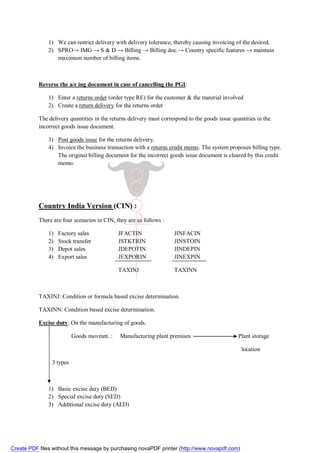 1) We can restrict delivery with delivery tolerance, thereby causing invoicing of the desired.
               2) SPRO→ IMG → S & D → Billing → Billing doc.→ Country specific features → maintain
                  maximum number of billing items.



           Reverse the a/c ing document in case of cancelling the PGI:

               1) Enter a returns order (order type RE) for the customer & the material involved
               2) Create a return delivery for the returns order

           The delivery quantities in the returns delivery must correspond to the goods issue quantities in the
           incorrect goods issue document.

               3) Post goods issue for the returns delivery.
               4) Invoice the business transaction with a returns credit memo. The system proposes billing type.
                  The original billing document for the incorrect goods issue document is cleared by this credit
                  memo.




           Country India Version (CIN) :
           There are four scenarios in CIN, they are as follows :

               1)   Factory sales            JFACTIN                 JINFACIN
               2)   Stock transfer           JSTKTRIN                JINSTOIN
               3)   Depot sales              JDEPOTIN                JINDEPIN
               4)   Export sales             JEXPORIN                JINEXPIN

                                             TAXINJ                  TAXINN



           TAXINJ: Condition or formula based excise determination.

           TAXINN: Condition based excise determination.

           Excise duty: On the manufacturing of goods.

                          Goods movmnt. :     Manufacturing plant premises                       Plant storage

                                                                                                  location

                3 types



               1) Basic excise duty (BED)
               2) Special excise duty (SED)
               3) Additional excise duty (AED)




Create PDF files without this message by purchasing novaPDF printer (http://www.novapdf.com)
 