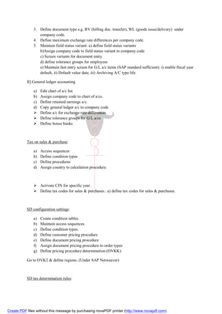 3. Define document type e.g. RV (billing doc. transfer), WL (goods issue/delivery) under
                  company code.
               4. Define maximum exchange rate differences per company code.
               5. Maintain field status variant: a) define field status variants
                  b)Assign company code to field status variant to company code
                  c) Screen variants for document entry
                  d) define tolerance groups for employees
                  e) Maintain fast entry screen for G/L a/c items (SAP standard sufficient): i) enable fiscal year
                  default, ii) Default value date, iii) Archiving A/C type life.

           II] General ledger accounting

               a)   Edit chart of a/c list
               b)   Assign company code to chart of a/cs.
               c)   Define retained earnings a/c.
               d)   Copy general ledger a/c to company code
                   Define a/c for exchange rate differences
                   Define tolerance groups for G/L a/cs
                   Define house banks



           Tax on sales & purchase:

               a)   Access sequences
               b)   Define condition types
               c)   Define procedures
               d)   Assign country to calculation procedure.



                Activate CIN for specific year.
                Define tax codes for sales & purchases.: a) define tax codes for sales & purchases.



           SD configuration settings:

               a)   Create condition tables.
               b)   Maintain access sequences.
               c)   Define condition types.
               d)   Define customer pricing procedure
               e)   Define document pricing procedure
               f)   Assign document pricing procedure to order types
               g)   Define pricing procedure determination (OVKK).

           Go to OVK2 & define regions. (Under SAP Netweaver)



           SD tax determination rules:




Create PDF files without this message by purchasing novaPDF printer (http://www.novapdf.com)
 