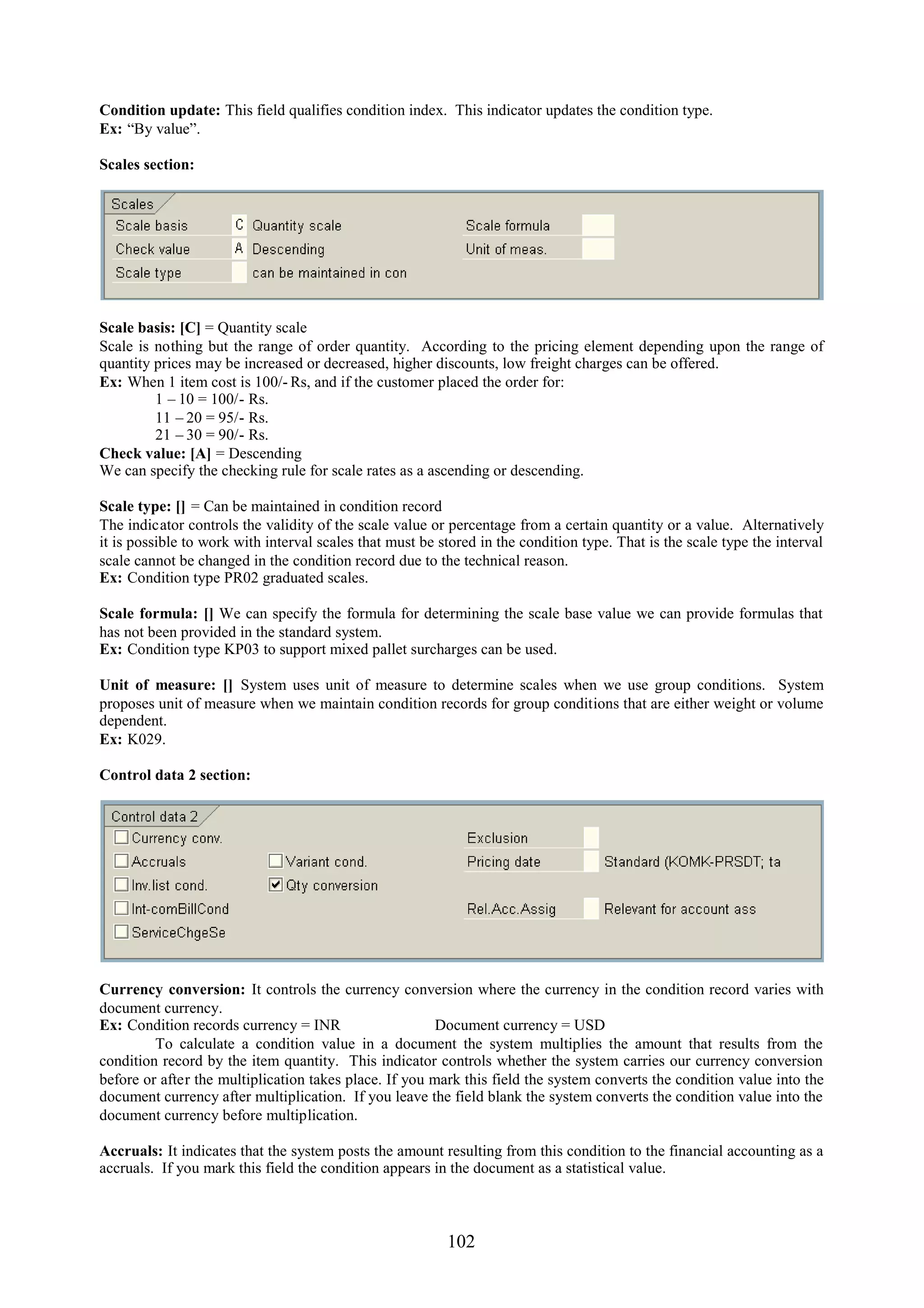 Condition update: This field qualifies condition index. This indicator updates the condition type.
Ex: “By value”.

Scales section:




Scale basis: [C] = Quantity scale
Scale is nothing but the range of order quantity. According to the pricing element depending upon the range of
quantity prices may be increased or decreased, higher discounts, low freight charges can be offered.
Ex: When 1 item cost is 100/- Rs, and if the customer placed the order for:
         1 – 10 = 100/- Rs.
         11 – 20 = 95/- Rs.
         21 – 30 = 90/- Rs.
Check value: [A] = Descending
We can specify the checking rule for scale rates as a ascending or descending.

Scale type: [] = Can be maintained in condition record
The indicator controls the validity of the scale value or percentage from a certain quantity or a value. Alternatively
it is possible to work with interval scales that must be stored in the condition type. That is the scale type the interval
scale cannot be changed in the condition record due to the technical reason.
Ex: Condition type PR02 graduated scales.

Scale formula: [] We can specify the formula for determining the scale base value we can provide formulas that
has not been provided in the standard system.
Ex: Condition type KP03 to support mixed pallet surcharges can be used.

Unit of measure: [] System uses unit of measure to determine scales when we use group conditions. System
proposes unit of measure when we maintain condition records for group conditions that are either weight or volume
dependent.
Ex: K029.

Control data 2 section:




Currency conversion: It controls the currency conversion where the currency in the condition record varies with
document currency.
Ex: Condition records currency = INR                    Document currency = USD
         To calculate a condition value in a document the system multiplies the amount that results from the
condition record by the item quantity. This indicator controls whether the system carries our currency conversion
before or after the multiplication takes place. If you mark this field the system converts the condition value into the
document currency after multiplication. If you leave the field blank the system converts the condition value into the
document currency before multiplication.

Accruals: It indicates that the system posts the amount resulting from this condition to the financial accounting as a
accruals. If you mark this field the condition appears in the document as a statistical value.



                                                          102
 