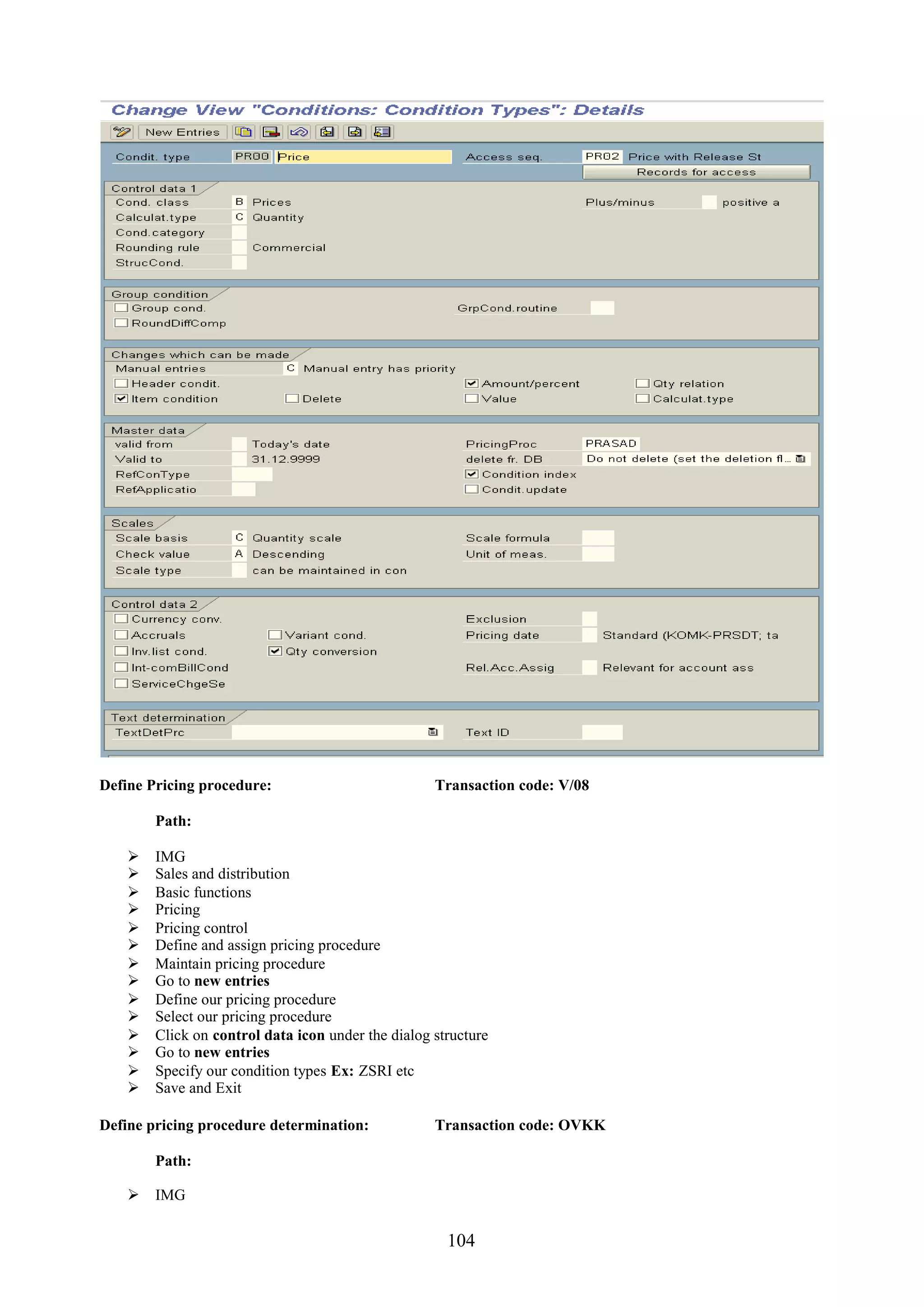 Define Pricing procedure:                           Transaction code: V/08

        Path:

       IMG
       Sales and distribution
       Basic functions
       Pricing
       Pricing control
       Define and assign pricing procedure
       Maintain pricing procedure
       Go to new entries
       Define our pricing procedure
       Select our pricing procedure
       Click on control data icon under the dialog structure
       Go to new entries
       Specify our condition types Ex: ZSRI etc
       Save and Exit

Define pricing procedure determination:             Transaction code: OVKK

        Path:

     IMG


                                                      104
 