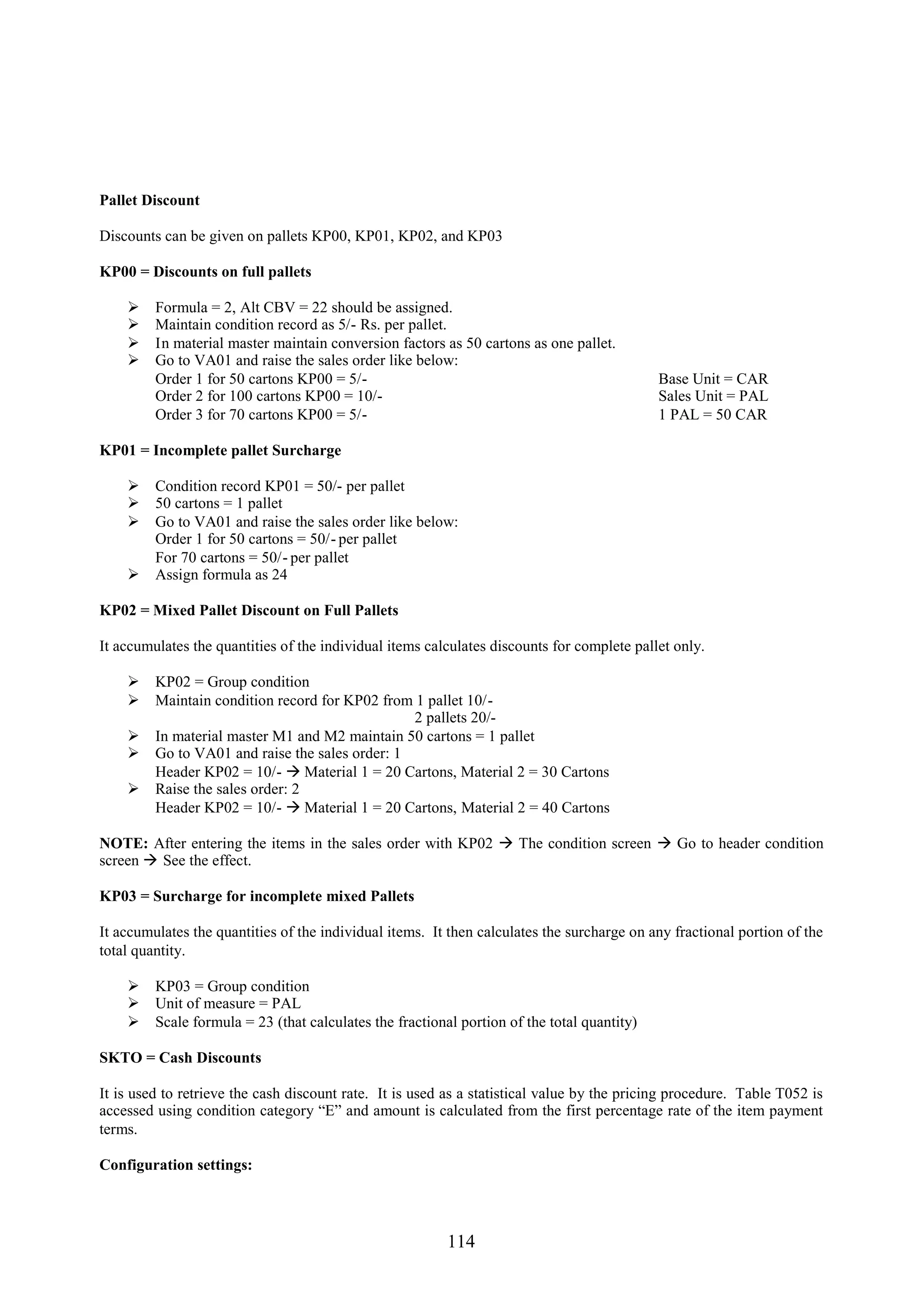 Pallet Discount

Discounts can be given on pallets KP00, KP01, KP02, and KP03

KP00 = Discounts on full pallets

        Formula = 2, Alt CBV = 22 should be assigned.
        Maintain condition record as 5/- Rs. per pallet.
        In material master maintain conversion factors as 50 cartons as one pallet.
        Go to VA01 and raise the sales order like below:
         Order 1 for 50 cartons KP00 = 5/-                                                  Base Unit = CAR
         Order 2 for 100 cartons KP00 = 10/-                                                Sales Unit = PAL
         Order 3 for 70 cartons KP00 = 5/-                                                  1 PAL = 50 CAR

KP01 = Incomplete pallet Surcharge

     Condition record KP01 = 50/- per pallet
     50 cartons = 1 pallet
     Go to VA01 and raise the sales order like below:
      Order 1 for 50 cartons = 50/- per pallet
      For 70 cartons = 50/- per pallet
     Assign formula as 24

KP02 = Mixed Pallet Discount on Full Pallets

It accumulates the quantities of the individual items calculates discounts for complete pallet only.

     KP02 = Group condition
     Maintain condition record for KP02 from 1 pallet 10/-
                                              2 pallets 20/-
     In material master M1 and M2 maintain 50 cartons = 1 pallet
     Go to VA01 and raise the sales order: 1
      Header KP02 = 10/-  Material 1 = 20 Cartons, Material 2 = 30 Cartons
     Raise the sales order: 2
      Header KP02 = 10/-  Material 1 = 20 Cartons, Material 2 = 40 Cartons

NOTE: After entering the items in the sales order with KP02  The condition screen  Go to header condition
screen  See the effect.

KP03 = Surcharge for incomplete mixed Pallets

It accumulates the quantities of the individual items. It then calculates the surcharge on any fractional portion of the
total quantity.

     KP03 = Group condition
     Unit of measure = PAL
     Scale formula = 23 (that calculates the fractional portion of the total quantity)

SKTO = Cash Discounts

It is used to retrieve the cash discount rate. It is used as a statistical value by the pricing procedure. Table T052 is
accessed using condition category “E” and amount is calculated from the first percentage rate of the item payment
terms.

Configuration settings:




                                                         114
 