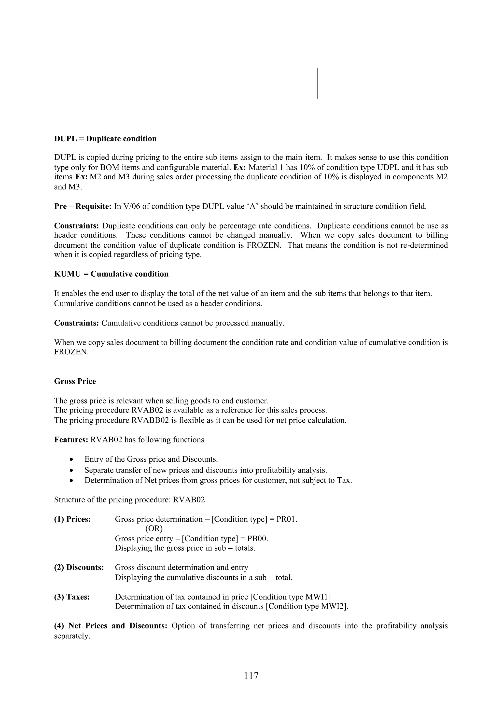 DUPL = Duplicate condition

DUPL is copied during pricing to the entire sub items assign to the main item. It makes sense to use this condition
type only for BOM items and configurable material. Ex: Material 1 has 10% of condition type UDPL and it has sub
items Ex: M2 and M3 during sales order processing the duplicate condition of 10% is displayed in components M2
and M3.

Pre – Requisite: In V/06 of condition type DUPL value ‘A’ should be maintained in structure condition field.

Constraints: Duplicate conditions can only be percentage rate conditions. Duplicate conditions cannot be use as
header conditions. These conditions cannot be changed manually. When we copy sales document to billing
document the condition value of duplicate condition is FROZEN. That means the condition is not re-determined
when it is copied regardless of pricing type.

KUMU = Cumulative condition

It enables the end user to display the total of the net value of an item and the sub items that belongs to that item.
Cumulative conditions cannot be used as a header conditions.

Constraints: Cumulative conditions cannot be processed manually.

When we copy sales document to billing document the condition rate and condition value of cumulative condition is
FROZEN.


Gross Price

The gross price is relevant when selling goods to end customer.
The pricing procedure RVAB02 is available as a reference for this sales process.
The pricing procedure RVABB02 is flexible as it can be used for net price calculation.

Features: RVAB02 has following functions

     Entry of the Gross price and Discounts.
     Separate transfer of new prices and discounts into profitability analysis.
     Determination of Net prices from gross prices for customer, not subject to Tax.

Structure of the pricing procedure: RVAB02

(1) Prices:       Gross price determination – [Condition type] = PR01.
                           (OR)
                  Gross price entry – [Condition type] = PB00.
                  Displaying the gross price in sub – totals.

(2) Discounts:    Gross discount determination and entry
                  Displaying the cumulative discounts in a sub – total.

(3) Taxes:        Determination of tax contained in price [Condition type MWI1]
                  Determination of tax contained in discounts [Condition type MWI2].

(4) Net Prices and Discounts: Option of transferring net prices and discounts into the profitability analysis
separately.



                                                          117
 