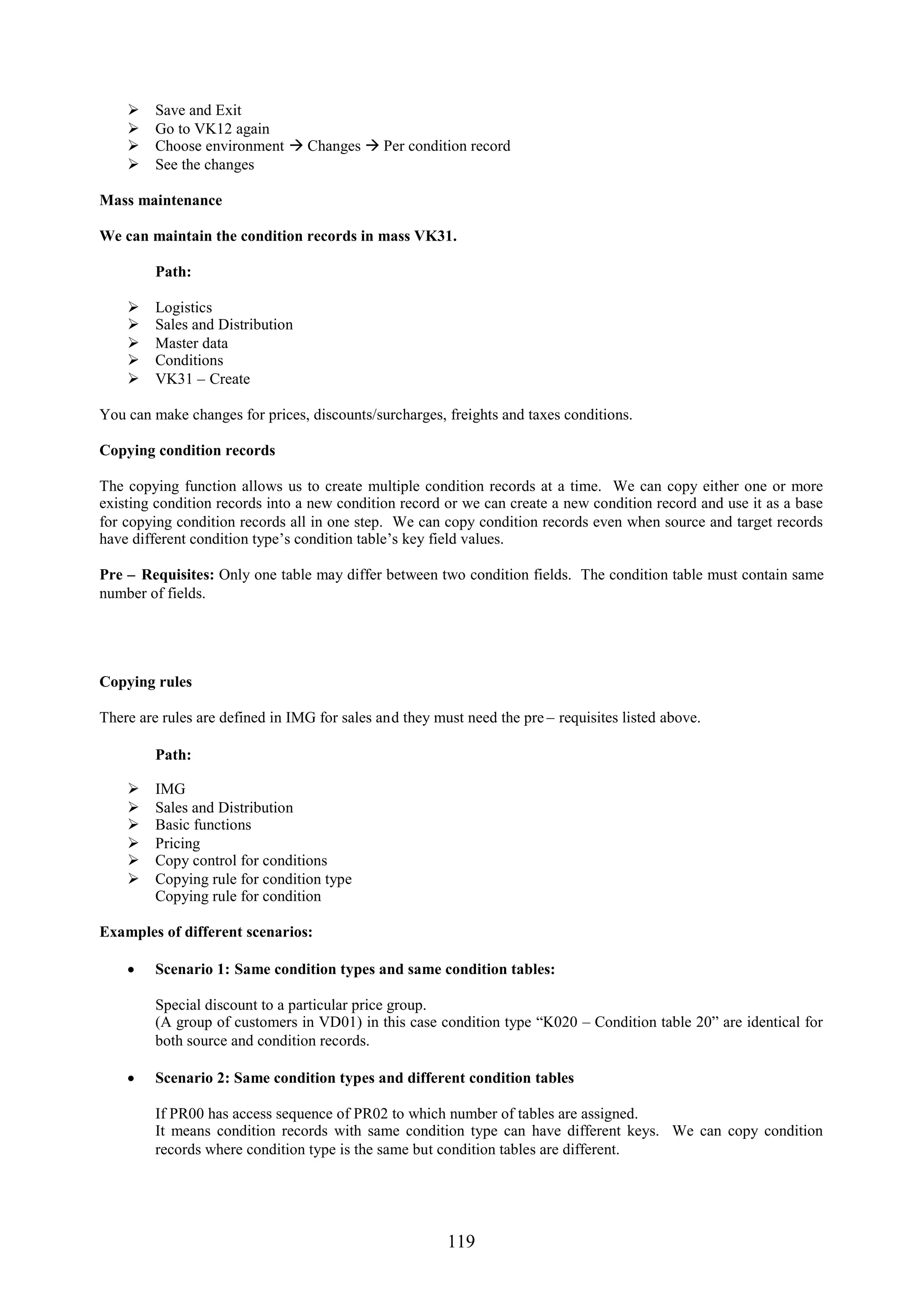     Save and Exit
        Go to VK12 again
        Choose environment  Changes  Per condition record
        See the changes

Mass maintenance

We can maintain the condition records in mass VK31.

         Path:

        Logistics
        Sales and Distribution
        Master data
        Conditions
        VK31 – Create

You can make changes for prices, discounts/surcharges, freights and taxes conditions.

Copying condition records

The copying function allows us to create multiple condition records at a time. We can copy either one or more
existing condition records into a new condition record or we can create a new condition record and use it as a base
for copying condition records all in one step. We can copy condition records even when source and target records
have different condition type’s condition table’s key field values.

Pre – Requisites: Only one table may differ between two condition fields. The condition table must contain same
number of fields.




Copying rules

There are rules are defined in IMG for sales and they must need the pre – requisites listed above.

         Path:

        IMG
        Sales and Distribution
        Basic functions
        Pricing
        Copy control for conditions
        Copying rule for condition type
         Copying rule for condition

Examples of different scenarios:

     Scenario 1: Same condition types and same condition tables:

         Special discount to a particular price group.
         (A group of customers in VD01) in this case condition type “K020 – Condition table 20” are identical for
         both source and condition records.

     Scenario 2: Same condition types and different condition tables

         If PR00 has access sequence of PR02 to which number of tables are assigned.
         It means condition records with same condition type can have different keys. We can copy condition
         records where condition type is the same but condition tables are different.




                                                        119
 