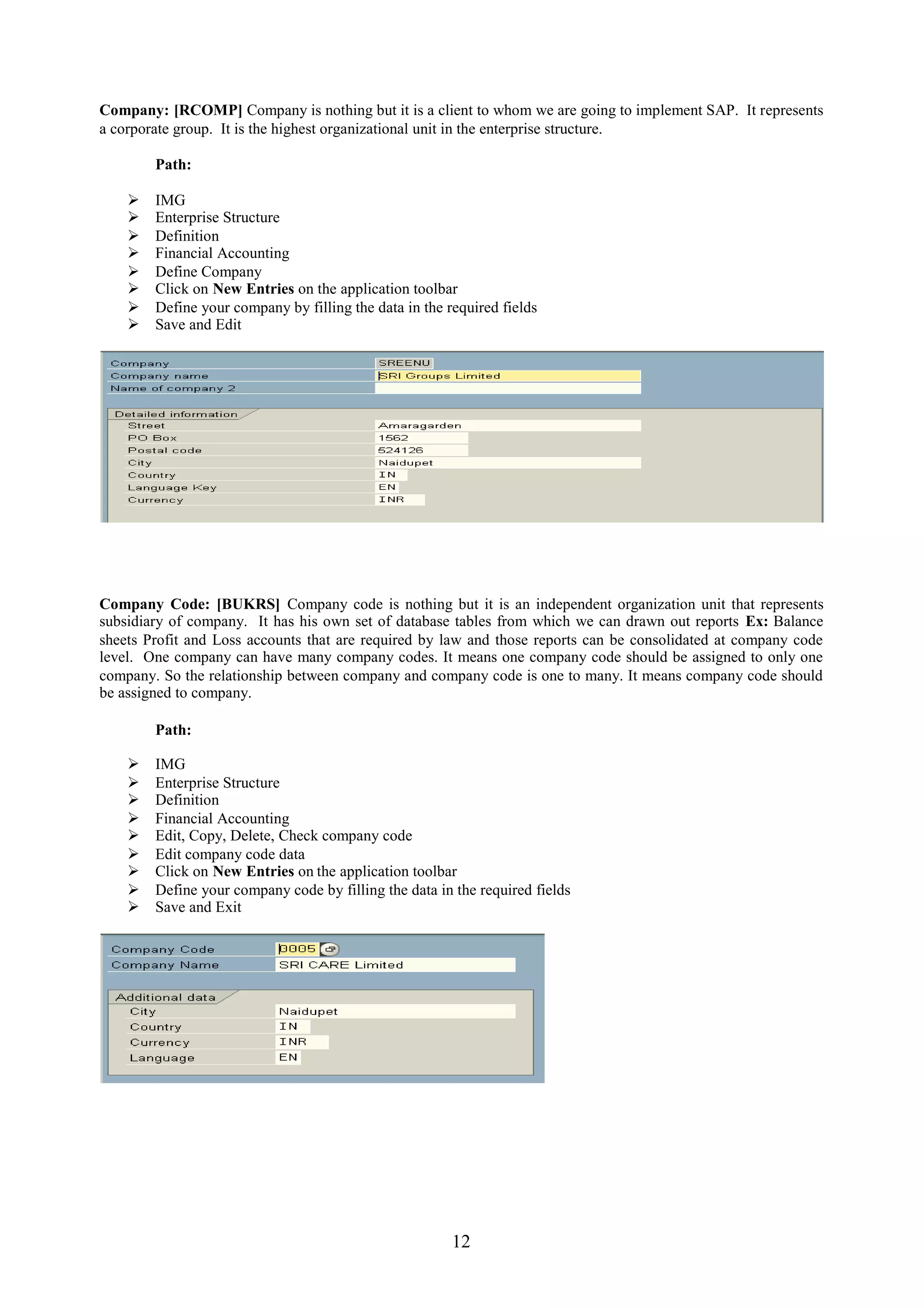 Company: [RCOMP] Company is nothing but it is a client to whom we are going to implement SAP. It represents
a corporate group. It is the highest organizational unit in the enterprise structure.

        Path:

       IMG
       Enterprise Structure
       Definition
       Financial Accounting
       Define Company
       Click on New Entries on the application toolbar
       Define your company by filling the data in the required fields
       Save and Edit




Company Code: [BUKRS] Company code is nothing but it is an independent organization unit that represents
subsidiary of company. It has his own set of database tables from which we can drawn out reports Ex: Balance
sheets Profit and Loss accounts that are required by law and those reports can be consolidated at company code
level. One company can have many company codes. It means one company code should be assigned to only one
company. So the relationship between company and company code is one to many. It means company code should
be assigned to company.

        Path:

       IMG
       Enterprise Structure
       Definition
       Financial Accounting
       Edit, Copy, Delete, Check company code
       Edit company code data
       Click on New Entries on the application toolbar
       Define your company code by filling the data in the required fields
       Save and Exit




                                                        12
 