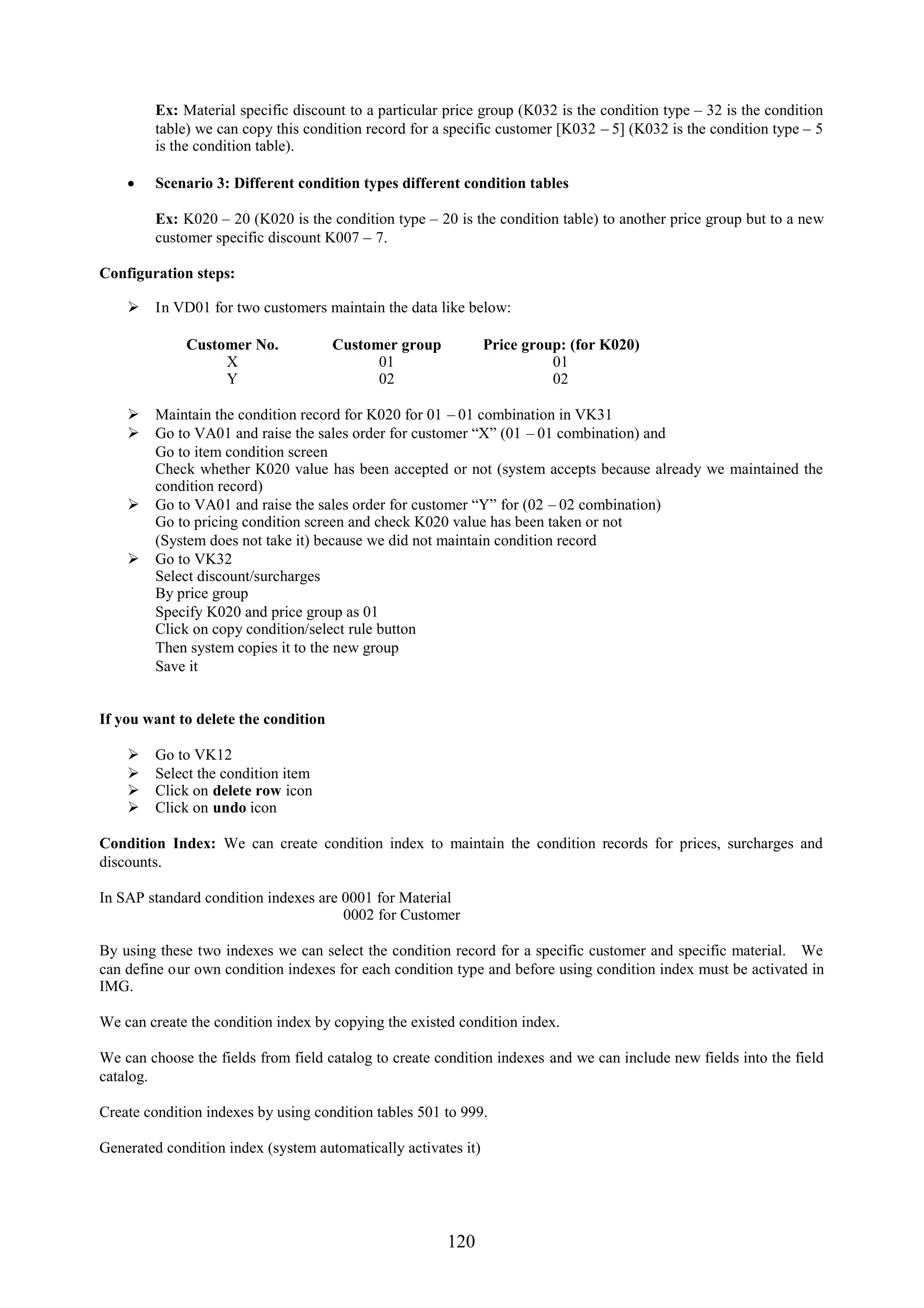 Ex: Material specific discount to a particular price group (K032 is the condition type – 32 is the condition
        table) we can copy this condition record for a specific customer [K032 – 5] (K032 is the condition type – 5
        is the condition table).

     Scenario 3: Different condition types different condition tables

        Ex: K020 – 20 (K020 is the condition type – 20 is the condition table) to another price group but to a new
        customer specific discount K007 – 7.

Configuration steps:

     In VD01 for two customers maintain the data like below:

             Customer No.             Customer group            Price group: (for K020)
                  X                         01                            01
                  Y                         02                            02

     Maintain the condition record for K020 for 01 – 01 combination in VK31
     Go to VA01 and raise the sales order for customer “X” (01 – 01 combination) and
      Go to item condition screen
      Check whether K020 value has been accepted or not (system accepts because already we maintained the
      condition record)
     Go to VA01 and raise the sales order for customer “Y” for (02 – 02 combination)
      Go to pricing condition screen and check K020 value has been taken or not
      (System does not take it) because we did not maintain condition record
     Go to VK32
      Select discount/surcharges
      By price group
      Specify K020 and price group as 01
      Click on copy condition/select rule button
      Then system copies it to the new group
      Save it


If you want to delete the condition

       Go to VK12
       Select the condition item
       Click on delete row icon
       Click on undo icon

Condition Index: We can create condition index to maintain the condition records for prices, surcharges and
discounts.

In SAP standard condition indexes are 0001 for Material
                                      0002 for Customer

By using these two indexes we can select the condition record for a specific customer and specific material. We
can define our own condition indexes for each condition type and before using condition index must be activated in
IMG.

We can create the condition index by copying the existed condition index.

We can choose the fields from field catalog to create condition indexes and we can include new fields into the field
catalog.

Create condition indexes by using condition tables 501 to 999.

Generated condition index (system automatically activates it)




                                                       120
 