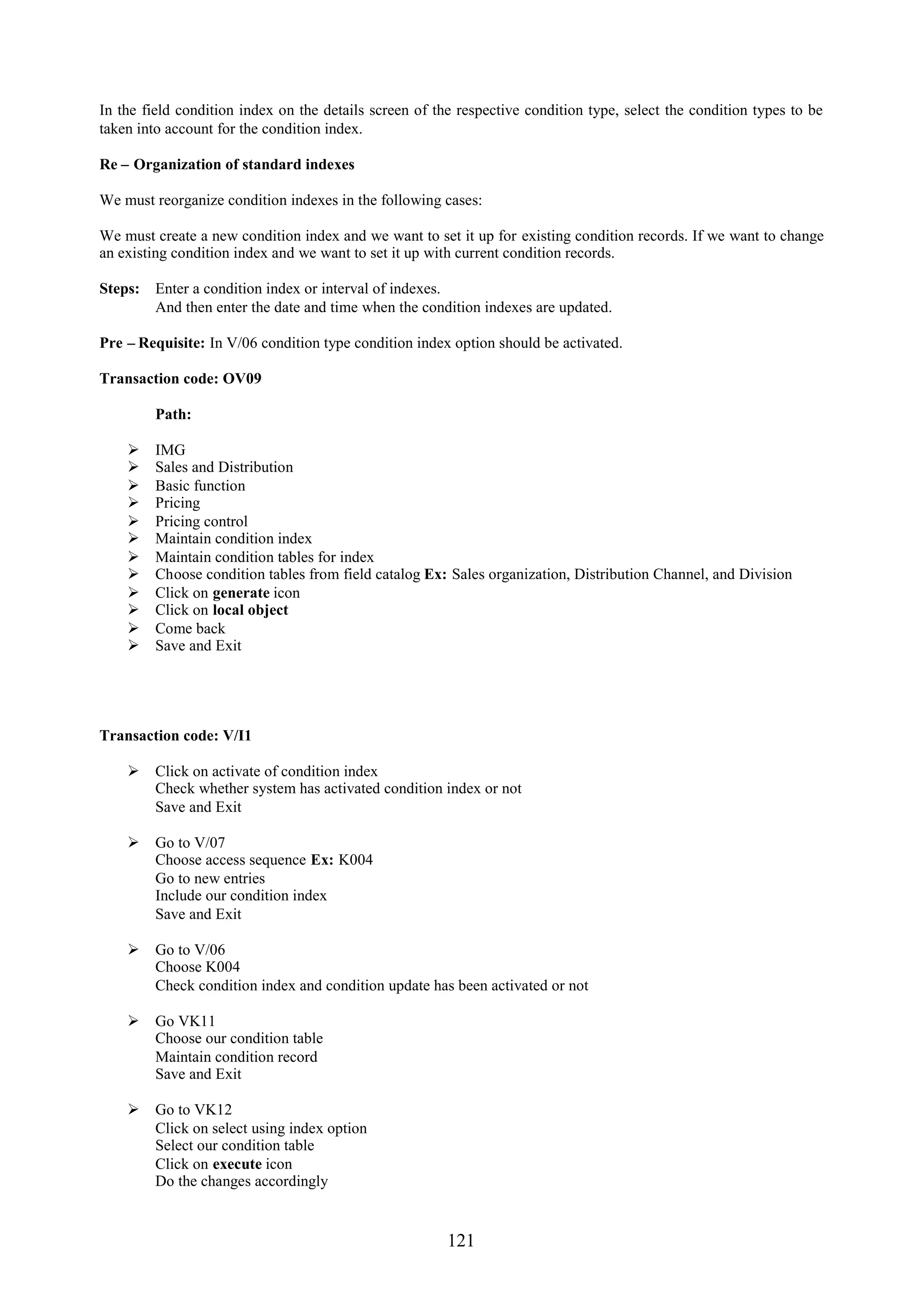 In the field condition index on the details screen of the respective condition type, select the condition types to be
taken into account for the condition index.

Re – Organization of standard indexes

We must reorganize condition indexes in the following cases:

We must create a new condition index and we want to set it up for existing condition records. If we want to change
an existing condition index and we want to set it up with current condition records.

Steps:   Enter a condition index or interval of indexes.
         And then enter the date and time when the condition indexes are updated.

Pre – Requisite: In V/06 condition type condition index option should be activated.

Transaction code: OV09

         Path:

        IMG
        Sales and Distribution
        Basic function
        Pricing
        Pricing control
        Maintain condition index
        Maintain condition tables for index
        Choose condition tables from field catalog Ex: Sales organization, Distribution Channel, and Division
        Click on generate icon
        Click on local object
        Come back
        Save and Exit




Transaction code: V/I1

     Click on activate of condition index
      Check whether system has activated condition index or not
      Save and Exit

     Go to V/07
      Choose access sequence Ex: K004
      Go to new entries
      Include our condition index
      Save and Exit

     Go to V/06
      Choose K004
      Check condition index and condition update has been activated or not

     Go VK11
      Choose our condition table
      Maintain condition record
      Save and Exit

     Go to VK12
      Click on select using index option
      Select our condition table
      Click on execute icon
      Do the changes accordingly


                                                        121
 