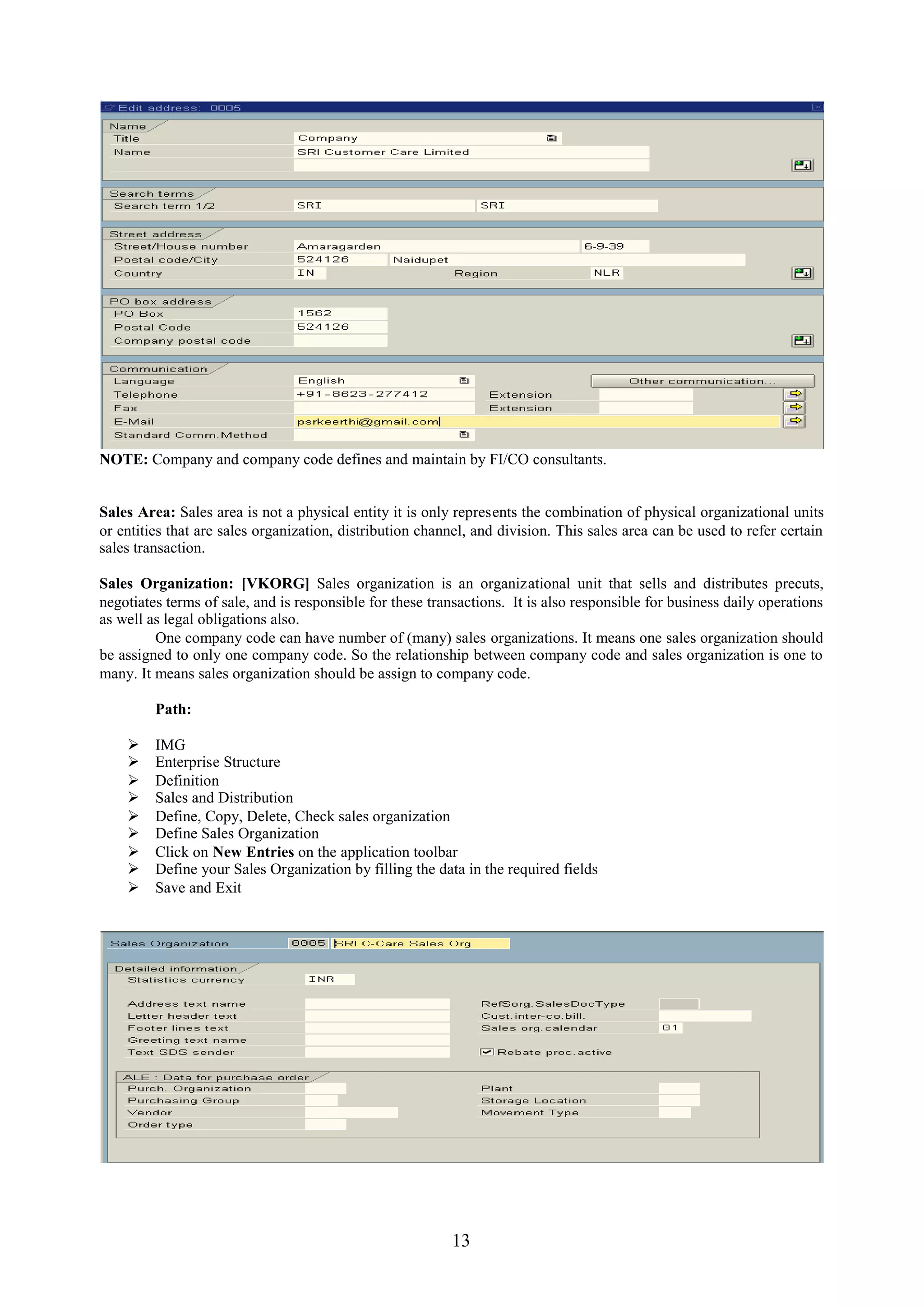 NOTE: Company and company code defines and maintain by FI/CO consultants.


Sales Area: Sales area is not a physical entity it is only represents the combination of physical organizational units
or entities that are sales organization, distribution channel, and division. This sales area can be used to refer certain
sales transaction.

Sales Organization: [VKORG] Sales organization is an organizational unit that sells and distributes precuts,
negotiates terms of sale, and is responsible for these transactions. It is also responsible for business daily operations
as well as legal obligations also.
         One company code can have number of (many) sales organizations. It means one sales organization should
be assigned to only one company code. So the relationship between company code and sales organization is one to
many. It means sales organization should be assign to company code.

         Path:

        IMG
        Enterprise Structure
        Definition
        Sales and Distribution
        Define, Copy, Delete, Check sales organization
        Define Sales Organization
        Click on New Entries on the application toolbar
        Define your Sales Organization by filling the data in the required fields
        Save and Exit




                                                          13
 