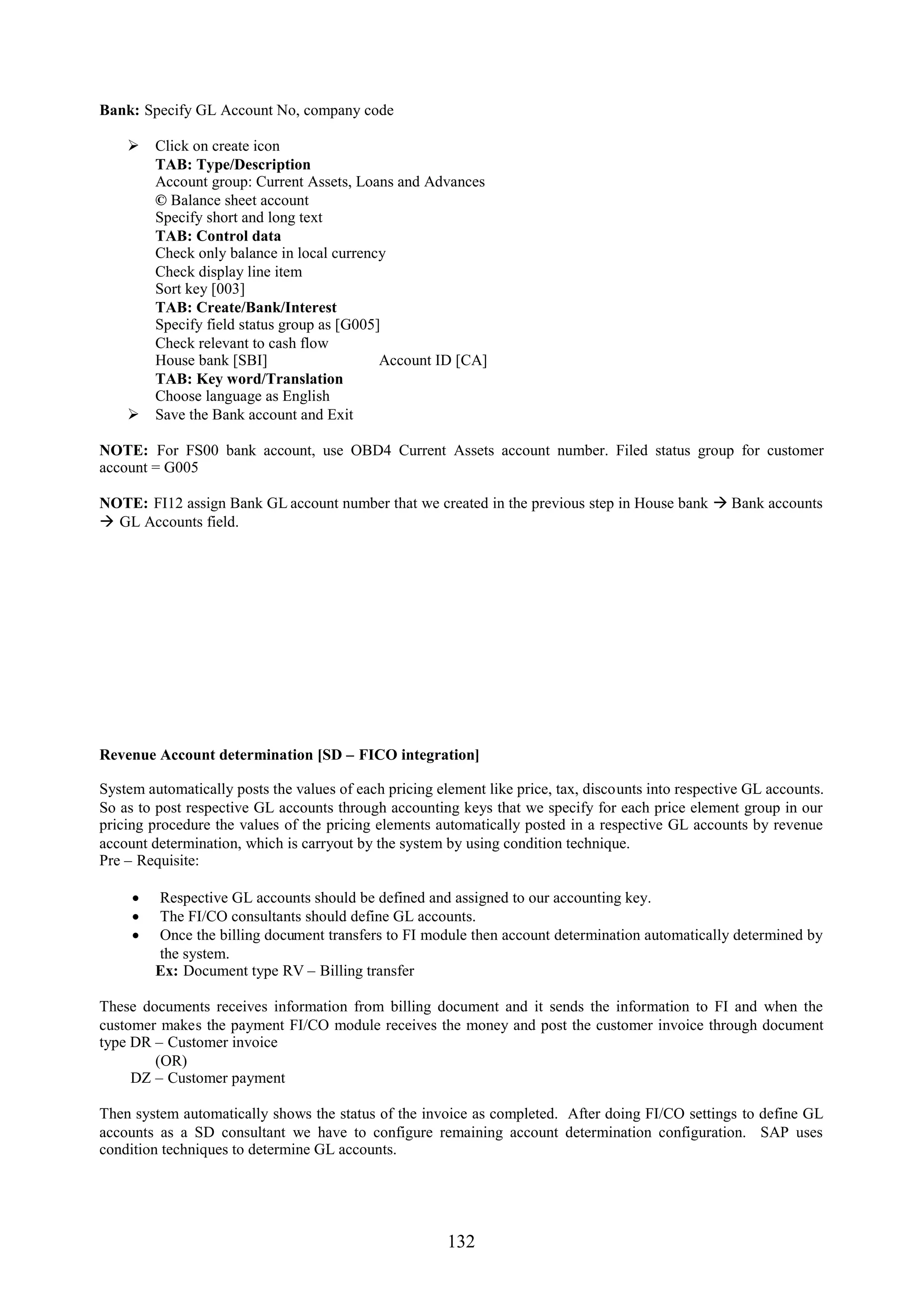 Bank: Specify GL Account No, company code

     Click on create icon
      TAB: Type/Description
      Account group: Current Assets, Loans and Advances
      © Balance sheet account
      Specify short and long text
      TAB: Control data
      Check only balance in local currency
      Check display line item
      Sort key [003]
      TAB: Create/Bank/Interest
      Specify field status group as [G005]
      Check relevant to cash flow
      House bank [SBI]                    Account ID [CA]
      TAB: Key word/Translation
      Choose language as English
     Save the Bank account and Exit

NOTE: For FS00 bank account, use OBD4 Current Assets account number. Filed status group for customer
account = G005

NOTE: FI12 assign Bank GL account number that we created in the previous step in House bank  Bank accounts
 GL Accounts field.




Revenue Account determination [SD – FICO integration]

System automatically posts the values of each pricing element like price, tax, discounts into respective GL accounts.
So as to post respective GL accounts through accounting keys that we specify for each price element group in our
pricing procedure the values of the pricing elements automatically posted in a respective GL accounts by revenue
account determination, which is carryout by the system by using condition technique.
Pre – Requisite:

      Respective GL accounts should be defined and assigned to our accounting key.
      The FI/CO consultants should define GL accounts.
      Once the billing document transfers to FI module then account determination automatically determined by
       the system.
       Ex: Document type RV – Billing transfer

These documents receives information from billing document and it sends the information to FI and when the
customer makes the payment FI/CO module receives the money and post the customer invoice through document
type DR – Customer invoice
        (OR)
     DZ – Customer payment

Then system automatically shows the status of the invoice as completed. After doing FI/CO settings to define GL
accounts as a SD consultant we have to configure remaining account determination configuration. SAP uses
condition techniques to determine GL accounts.




                                                        132
 