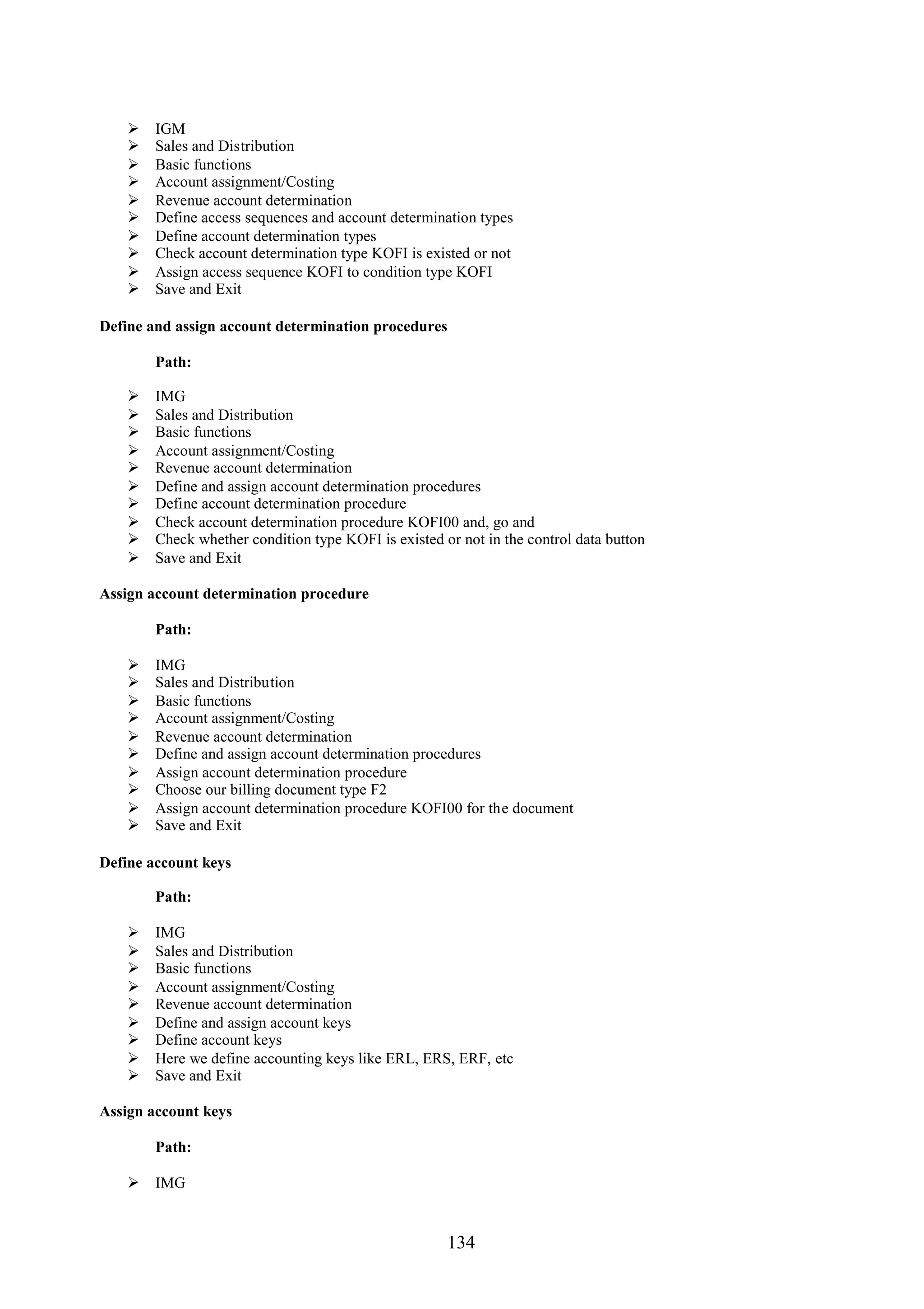    IGM
       Sales and Distribution
       Basic functions
       Account assignment/Costing
       Revenue account determination
       Define access sequences and account determination types
       Define account determination types
       Check account determination type KOFI is existed or not
       Assign access sequence KOFI to condition type KOFI
       Save and Exit

Define and assign account determination procedures

        Path:

       IMG
       Sales and Distribution
       Basic functions
       Account assignment/Costing
       Revenue account determination
       Define and assign account determination procedures
       Define account determination procedure
       Check account determination procedure KOFI00 and, go and
       Check whether condition type KOFI is existed or not in the control data button
       Save and Exit

Assign account determination procedure

        Path:

       IMG
       Sales and Distribution
       Basic functions
       Account assignment/Costing
       Revenue account determination
       Define and assign account determination procedures
       Assign account determination procedure
       Choose our billing document type F2
       Assign account determination procedure KOFI00 for the document
       Save and Exit

Define account keys

        Path:

       IMG
       Sales and Distribution
       Basic functions
       Account assignment/Costing
       Revenue account determination
       Define and assign account keys
       Define account keys
       Here we define accounting keys like ERL, ERS, ERF, etc
       Save and Exit

Assign account keys

        Path:

     IMG


                                                      134
 