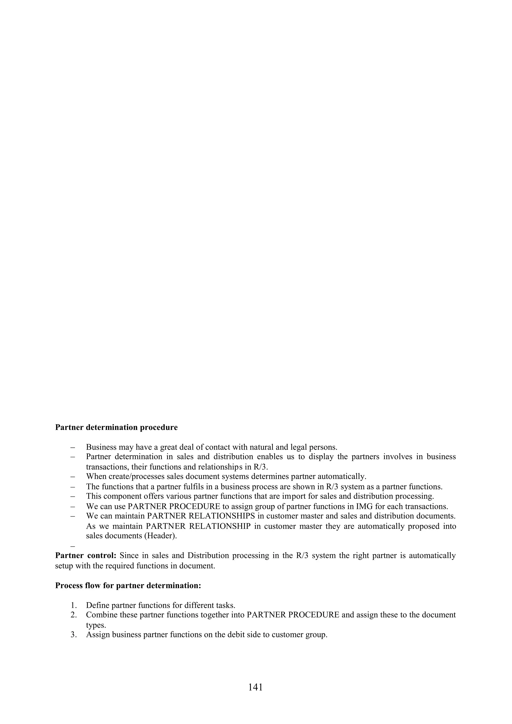Partner determination procedure

    –    Business may have a great deal of contact with natural and legal persons.
    –    Partner determination in sales and distribution enables us to display the partners involves in business
         transactions, their functions and relationships in R/3.
    –    When create/processes sales document systems determines partner automatically.
    –    The functions that a partner fulfils in a business process are shown in R/3 system as a partner functions.
    –    This component offers various partner functions that are import for sales and distribution processing.
    –    We can use PARTNER PROCEDURE to assign group of partner functions in IMG for each transactions.
    –    We can maintain PARTNER RELATIONSHIPS in customer master and sales and distribution documents.
         As we maintain PARTNER RELATIONSHIP in customer master they are automatically proposed into
         sales documents (Header).
    –
Partner control: Since in sales and Distribution processing in the R/3 system the right partner is automatically
setup with the required functions in document.

Process flow for partner determination:

    1.   Define partner functions for different tasks.
    2.   Combine these partner functions together into PARTNER PROCEDURE and assign these to the document
         types.
    3.   Assign business partner functions on the debit side to customer group.




                                                       141
 