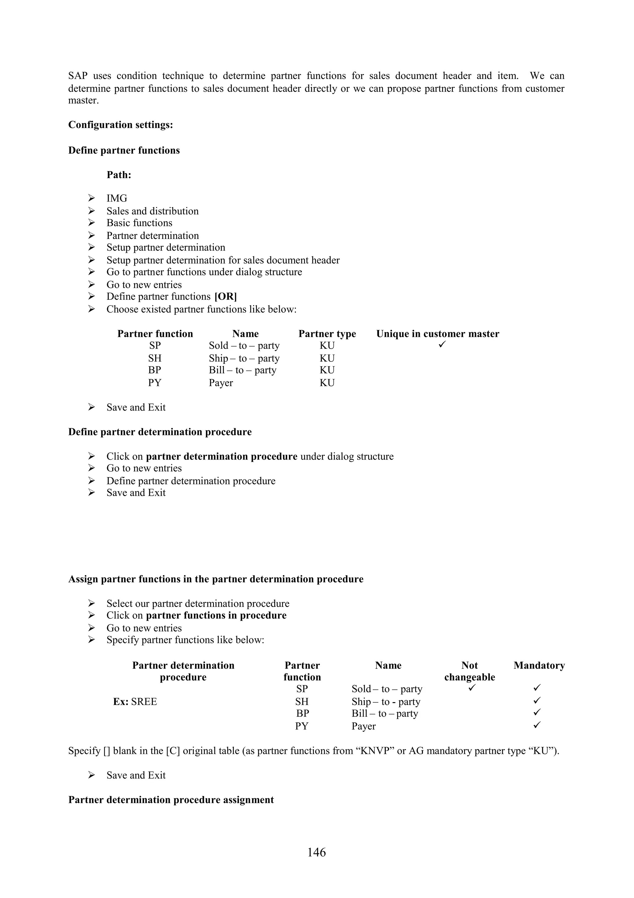 SAP uses condition technique to determine partner functions for sales document header and item. We can
determine partner functions to sales document header directly or we can propose partner functions from customer
master.

Configuration settings:

Define partner functions

        Path:

       IMG
       Sales and distribution
       Basic functions
       Partner determination
       Setup partner determination
       Setup partner determination for sales document header
       Go to partner functions under dialog structure
       Go to new entries
       Define partner functions [OR]
       Choose existed partner functions like below:

           Partner function           Name             Partner type    Unique in customer master
                 SP             Sold – to – party          KU                       
                 SH             Ship – to – party          KU
                 BP             Bill – to – party          KU
                 PY             Payer                      KU

     Save and Exit

Define partner determination procedure

       Click on partner determination procedure under dialog structure
       Go to new entries
       Define partner determination procedure
       Save and Exit




Assign partner functions in the partner determination procedure

       Select our partner determination procedure
       Click on partner functions in procedure
       Go to new entries
       Specify partner functions like below:

                Partner determination               Partner            Name              Not         Mandatory
                     procedure                      function                          changeable
                                                       SP         Sold – to – party                     
          Ex: SREE                                    SH          Ship – to - party                      
                                                       BP         Bill – to – party                      
                                                      PY          Payer                                  

Specify [] blank in the [C] original table (as partner functions from “KNVP” or AG mandatory partner type “KU”).

     Save and Exit

Partner determination procedure assignment




                                                        146
 