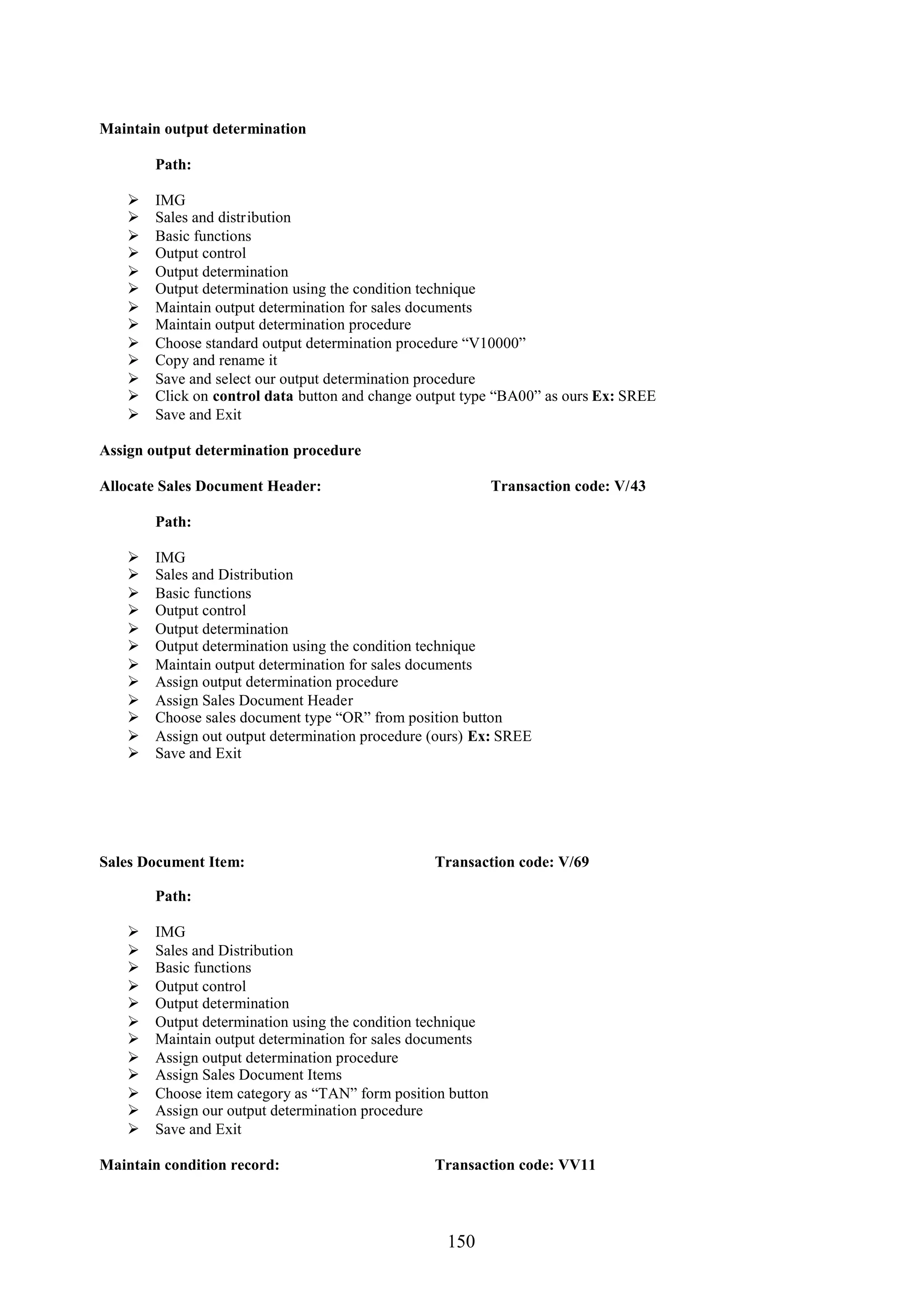 Maintain output determination

        Path:

       IMG
       Sales and distribution
       Basic functions
       Output control
       Output determination
       Output determination using the condition technique
       Maintain output determination for sales documents
       Maintain output determination procedure
       Choose standard output determination procedure “V10000”
       Copy and rename it
       Save and select our output determination procedure
       Click on control data button and change output type “BA00” as ours Ex: SREE
       Save and Exit

Assign output determination procedure

Allocate Sales Document Header:                              Transaction code: V/43

        Path:

       IMG
       Sales and Distribution
       Basic functions
       Output control
       Output determination
       Output determination using the condition technique
       Maintain output determination for sales documents
       Assign output determination procedure
       Assign Sales Document Header
       Choose sales document type “OR” from position button
       Assign out output determination procedure (ours) Ex: SREE
       Save and Exit




Sales Document Item:                              Transaction code: V/69

        Path:

       IMG
       Sales and Distribution
       Basic functions
       Output control
       Output determination
       Output determination using the condition technique
       Maintain output determination for sales documents
       Assign output determination procedure
       Assign Sales Document Items
       Choose item category as “TAN” form position button
       Assign our output determination procedure
       Save and Exit

Maintain condition record:                        Transaction code: VV11




                                                    150
 