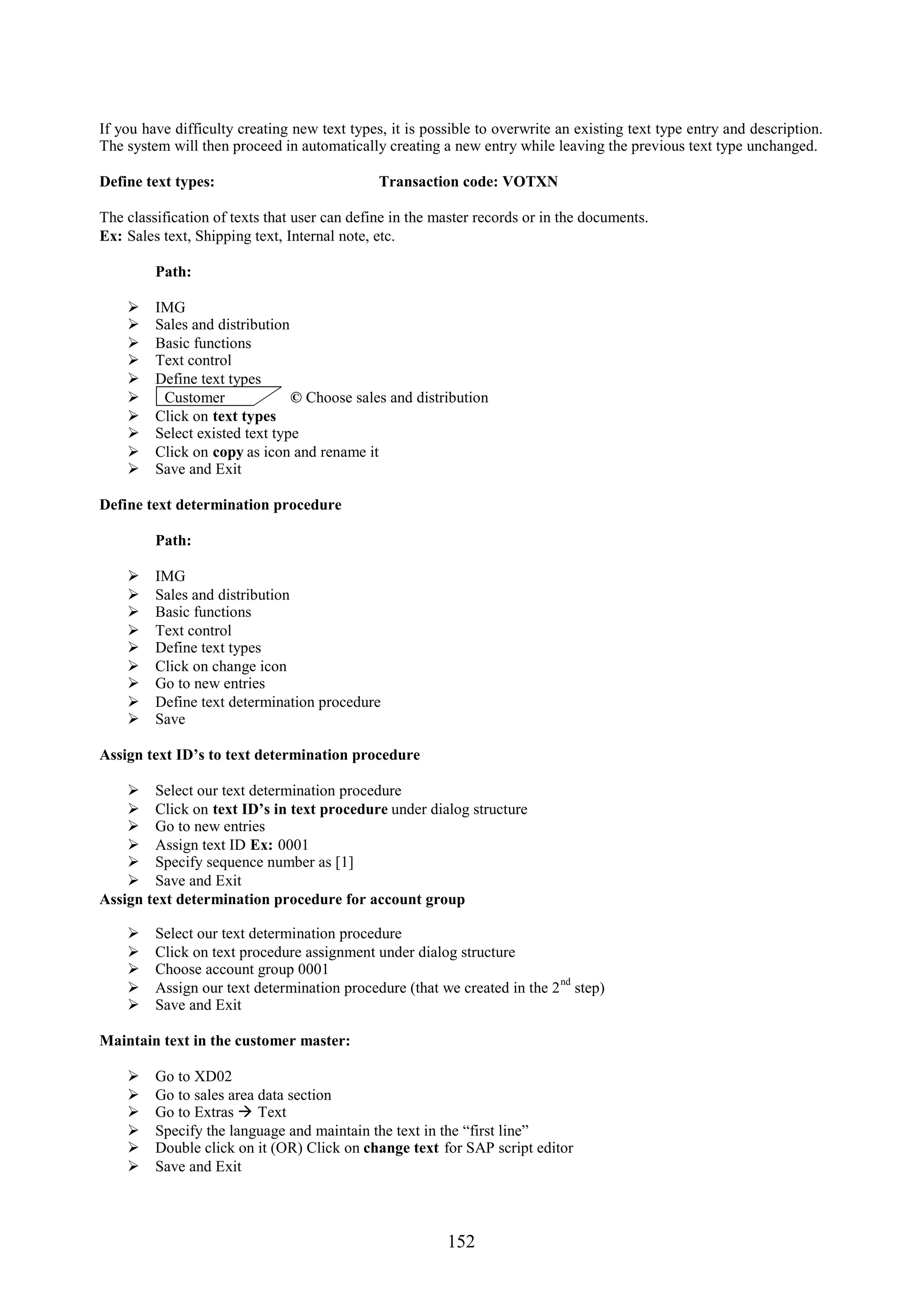If you have difficulty creating new text types, it is possible to overwrite an existing text type entry and description.
The system will then proceed in automatically creating a new entry while leaving the previous text type unchanged.

Define text types:                            Transaction code: VOTXN

The classification of texts that user can define in the master records or in the documents.
Ex: Sales text, Shipping text, Internal note, etc.

         Path:

        IMG
        Sales and distribution
        Basic functions
        Text control
        Define text types
         Customer              © Choose sales and distribution
        Click on text types
        Select existed text type
        Click on copy as icon and rename it
        Save and Exit

Define text determination procedure

         Path:

        IMG
        Sales and distribution
        Basic functions
        Text control
        Define text types
        Click on change icon
        Go to new entries
        Define text determination procedure
        Save

Assign text ID’s to text determination procedure

     Select our text determination procedure
     Click on text ID’s in text procedure under dialog structure
     Go to new entries
     Assign text ID Ex: 0001
     Specify sequence number as [1]
     Save and Exit
Assign text determination procedure for account group

        Select our text determination procedure
        Click on text procedure assignment under dialog structure
        Choose account group 0001
                                                                          nd
        Assign our text determination procedure (that we created in the 2 step)
        Save and Exit

Maintain text in the customer master:

        Go to XD02
        Go to sales area data section
        Go to Extras  Text
        Specify the language and maintain the text in the “first line”
        Double click on it (OR) Click on change text for SAP script editor
        Save and Exit



                                                         152
 