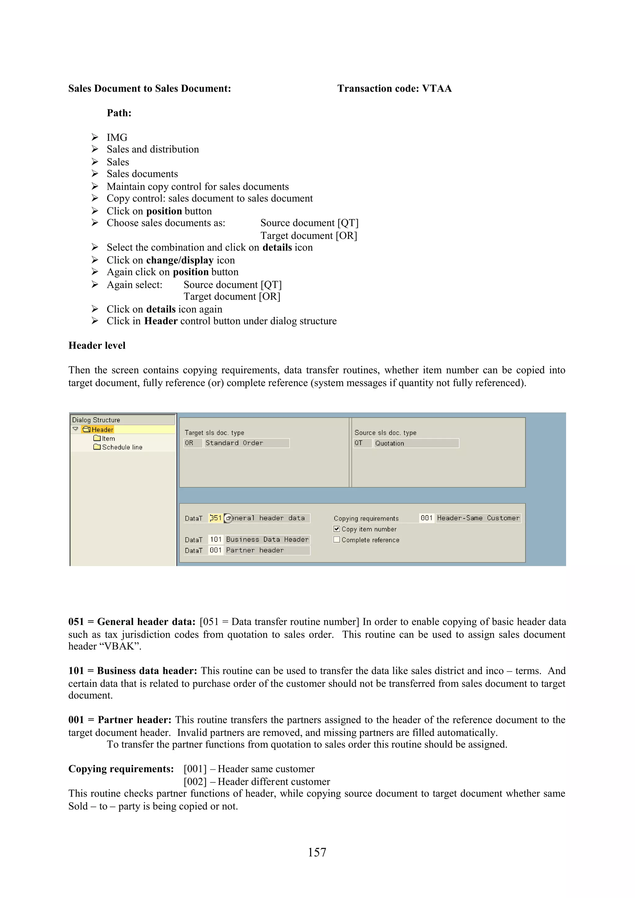 Sales Document to Sales Document:                              Transaction code: VTAA

         Path:

        IMG
        Sales and distribution
        Sales
        Sales documents
        Maintain copy control for sales documents
        Copy control: sales document to sales document
        Click on position button
        Choose sales documents as:         Source document [QT]
                                            Target document [OR]
        Select the combination and click on details icon
        Click on change/display icon
        Again click on position button
        Again select:      Source document [QT]
                            Target document [OR]
        Click on details icon again
        Click in Header control button under dialog structure

Header level

Then the screen contains copying requirements, data transfer routines, whether item number can be copied into
target document, fully reference (or) complete reference (system messages if quantity not fully referenced).




051 = General header data: [051 = Data transfer routine number] In order to enable copying of basic header data
such as tax jurisdiction codes from quotation to sales order. This routine can be used to assign sales document
header “VBAK”.

101 = Business data header: This routine can be used to transfer the data like sales district and inco – terms. And
certain data that is related to purchase order of the customer should not be transferred from sales document to target
document.

001 = Partner header: This routine transfers the partners assigned to the header of the reference document to the
target document header. Invalid partners are removed, and missing partners are filled automatically.
         To transfer the partner functions from quotation to sales order this routine should be assigned.

Copying requirements: [001] – Header same customer
                            [002] – Header different customer
This routine checks partner functions of header, while copying source document to target document whether same
Sold – to – party is being copied or not.



                                                        157
 