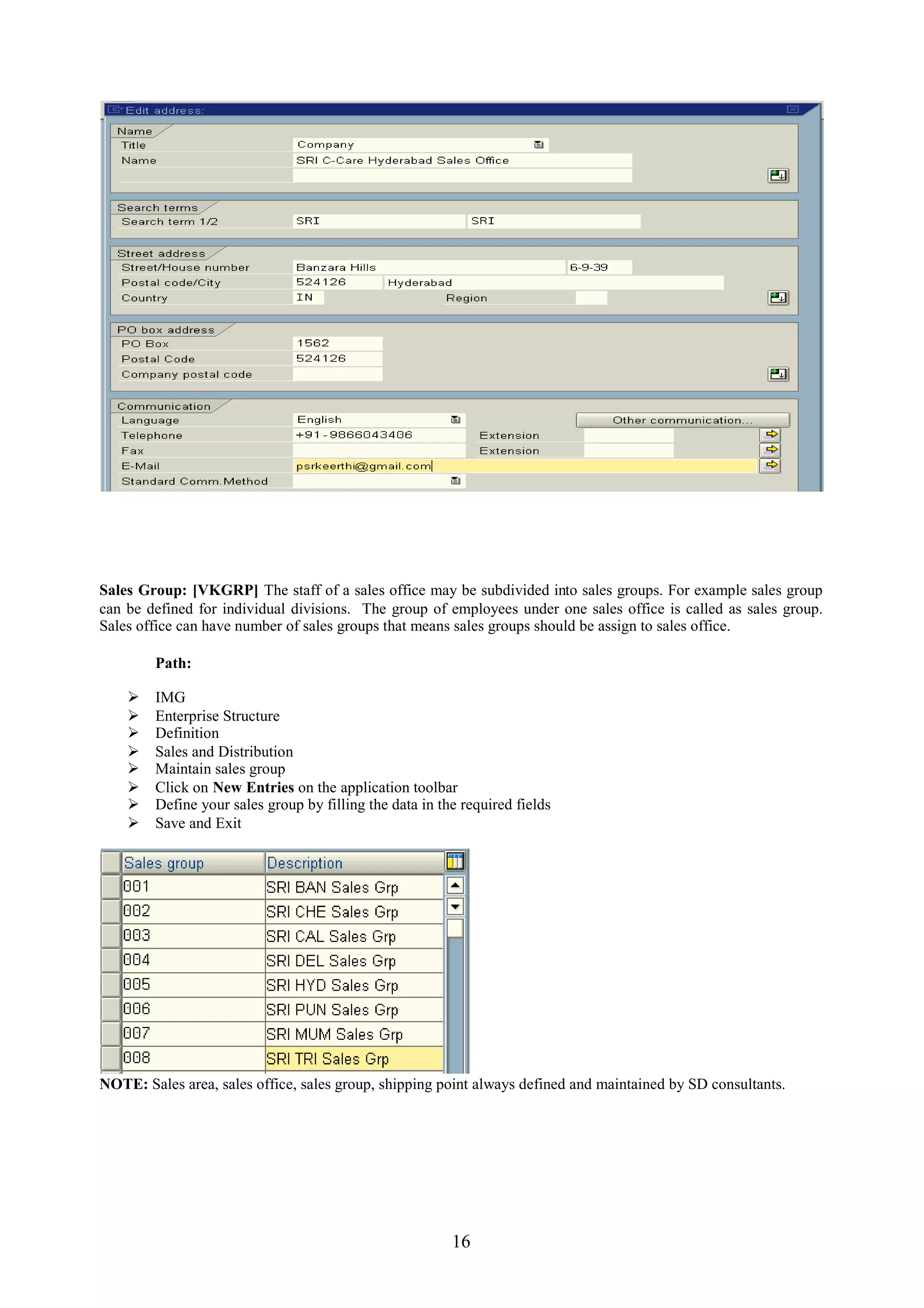 Sales Group: [VKGRP] The staff of a sales office may be subdivided into sales groups. For example sales group
can be defined for individual divisions. The group of employees under one sales office is called as sales group.
Sales office can have number of sales groups that means sales groups should be assign to sales office.

        Path:

       IMG
       Enterprise Structure
       Definition
       Sales and Distribution
       Maintain sales group
       Click on New Entries on the application toolbar
       Define your sales group by filling the data in the required fields
       Save and Exit




NOTE: Sales area, sales office, sales group, shipping point always defined and maintained by SD consultants.




                                                         16
 