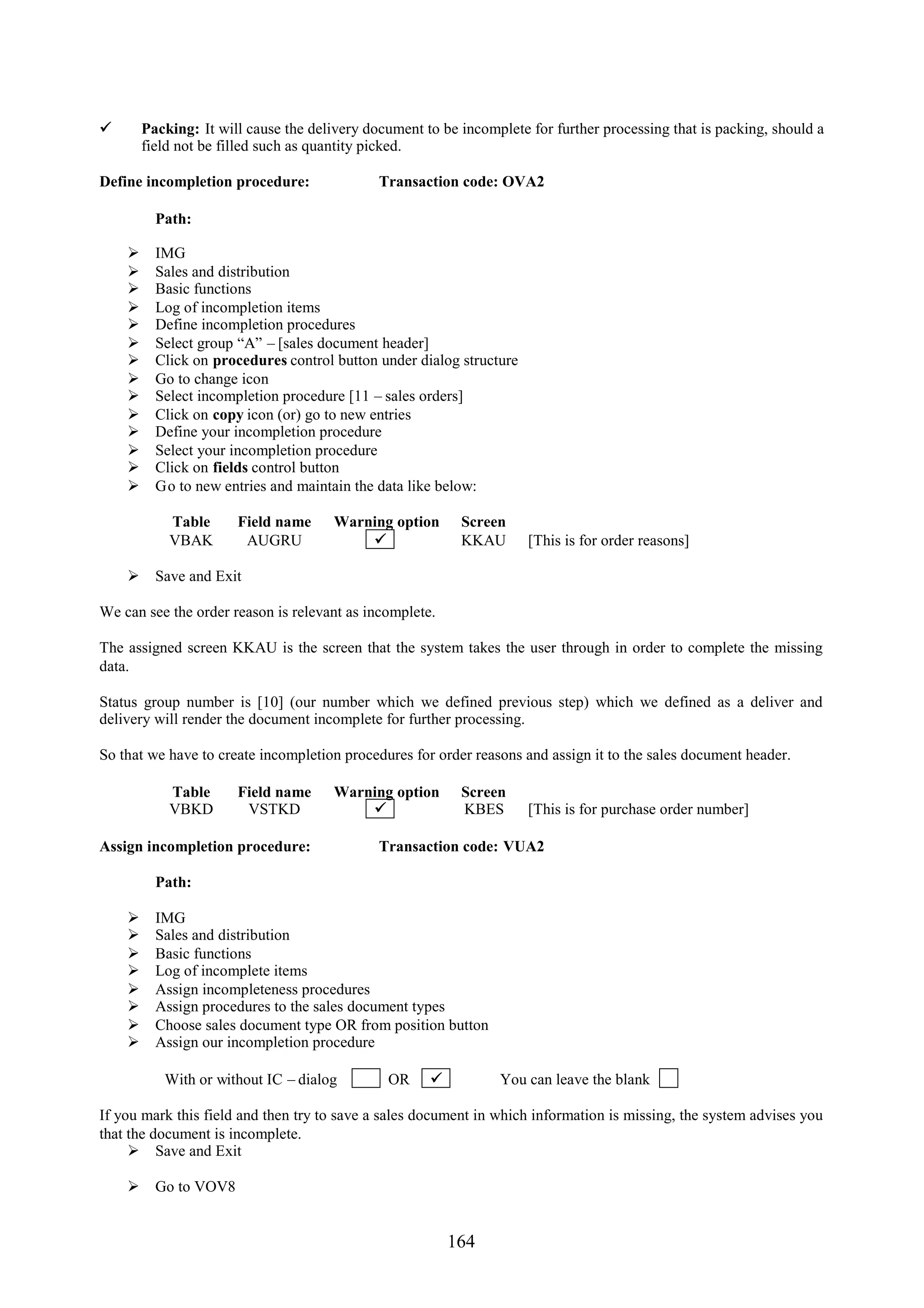      Packing: It will cause the delivery document to be incomplete for further processing that is packing, should a
      field not be filled such as quantity picked.

Define incompletion procedure:              Transaction code: OVA2

        Path:

       IMG
       Sales and distribution
       Basic functions
       Log of incompletion items
       Define incompletion procedures
       Select group “A” – [sales document header]
       Click on procedures control button under dialog structure
       Go to change icon
       Select incompletion procedure [11 – sales orders]
       Click on copy icon (or) go to new entries
       Define your incompletion procedure
       Select your incompletion procedure
       Click on fields control button
       Go to new entries and maintain the data like below:

           Table      Field name     Warning option       Screen
           VBAK        AUGRU                             KKAU      [This is for order reasons]

     Save and Exit

We can see the order reason is relevant as incomplete.

The assigned screen KKAU is the screen that the system takes the user through in order to complete the missing
data.

Status group number is [10] (our number which we defined previous step) which we defined as a deliver and
delivery will render the document incomplete for further processing.

So that we have to create incompletion procedures for order reasons and assign it to the sales document header.

           Table      Field name     Warning option       Screen
           VBKD        VSTKD                             KBES      [This is for purchase order number]

Assign incompletion procedure:              Transaction code: VUA2

        Path:

       IMG
       Sales and distribution
       Basic functions
       Log of incomplete items
       Assign incompleteness procedures
       Assign procedures to the sales document types
       Choose sales document type OR from position button
       Assign our incompletion procedure

          With or without IC – dialog         OR               You can leave the blank

If you mark this field and then try to save a sales document in which information is missing, the system advises you
that the document is incomplete.
      Save and Exit

     Go to VOV8


                                                         164
 