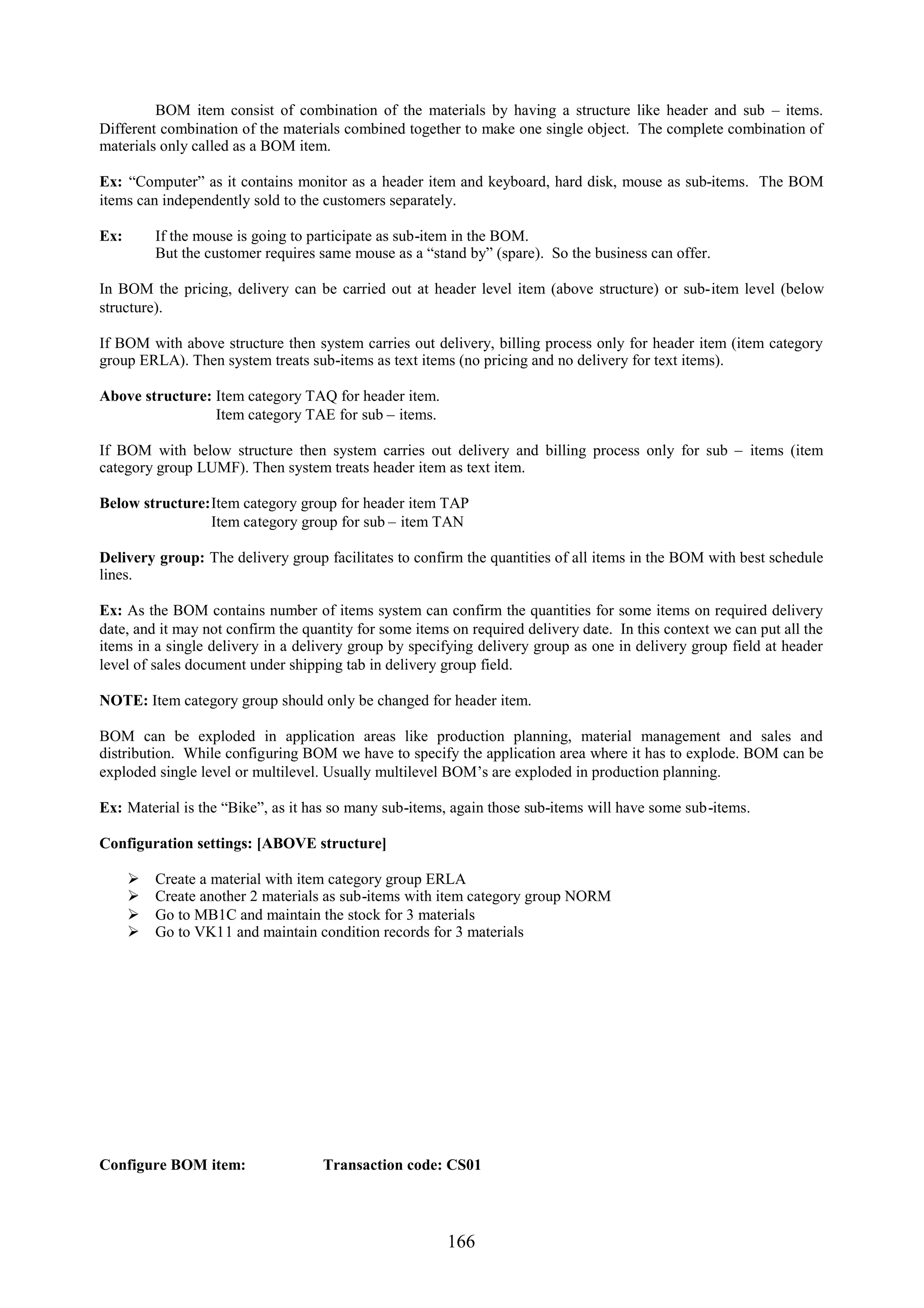 BOM item consist of combination of the materials by having a structure like header and sub – items.
Different combination of the materials combined together to make one single object. The complete combination of
materials only called as a BOM item.

Ex: “Computer” as it contains monitor as a header item and keyboard, hard disk, mouse as sub-items. The BOM
items can independently sold to the customers separately.

Ex:       If the mouse is going to participate as sub-item in the BOM.
          But the customer requires same mouse as a “stand by” (spare). So the business can offer.

In BOM the pricing, delivery can be carried out at header level item (above structure) or sub-item level (below
structure).

If BOM with above structure then system carries out delivery, billing process only for header item (item category
group ERLA). Then system treats sub-items as text items (no pricing and no delivery for text items).

Above structure: Item category TAQ for header item.
                 Item category TAE for sub – items.

If BOM with below structure then system carries out delivery and billing process only for sub – items (item
category group LUMF). Then system treats header item as text item.

Below structure:Item category group for header item TAP
                Item category group for sub – item TAN

Delivery group: The delivery group facilitates to confirm the quantities of all items in the BOM with best schedule
lines.

Ex: As the BOM contains number of items system can confirm the quantities for some items on required delivery
date, and it may not confirm the quantity for some items on required delivery date. In this context we can put all the
items in a single delivery in a delivery group by specifying delivery group as one in delivery group field at header
level of sales document under shipping tab in delivery group field.

NOTE: Item category group should only be changed for header item.

BOM can be exploded in application areas like production planning, material management and sales and
distribution. While configuring BOM we have to specify the application area where it has to explode. BOM can be
exploded single level or multilevel. Usually multilevel BOM’s are exploded in production planning.

Ex: Material is the “Bike”, as it has so many sub-items, again those sub-items will have some sub-items.

Configuration settings: [ABOVE structure]

         Create a material with item category group ERLA
         Create another 2 materials as sub-items with item category group NORM
         Go to MB1C and maintain the stock for 3 materials
         Go to VK11 and maintain condition records for 3 materials




Configure BOM item:                 Transaction code: CS01




                                                        166
 