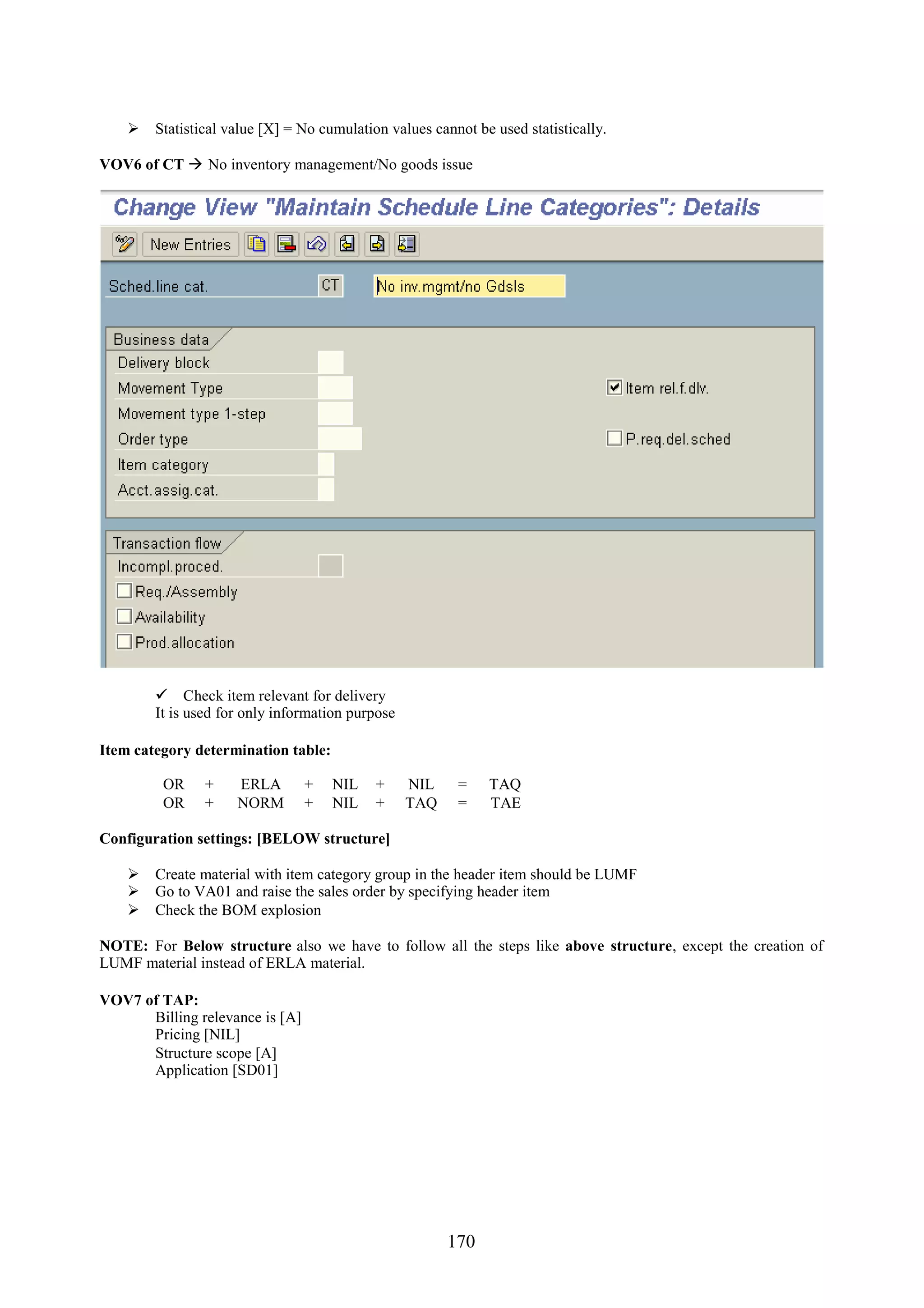  Statistical value [X] = No cumulation values cannot be used statistically.

VOV6 of CT  No inventory management/No goods issue




         Check item relevant for delivery
        It is used for only information purpose

Item category determination table:

         OR     +    ERLA        +   NIL   +      NIL    =    TAQ
         OR     +    NORM        +   NIL   +      TAQ    =    TAE

Configuration settings: [BELOW structure]

     Create material with item category group in the header item should be LUMF
     Go to VA01 and raise the sales order by specifying header item
     Check the BOM explosion

NOTE: For Below structure also we have to follow all the steps like above structure, except the creation of
LUMF material instead of ERLA material.

VOV7 of TAP:
      Billing relevance is [A]
      Pricing [NIL]
      Structure scope [A]
      Application [SD01]




                                                        170
 